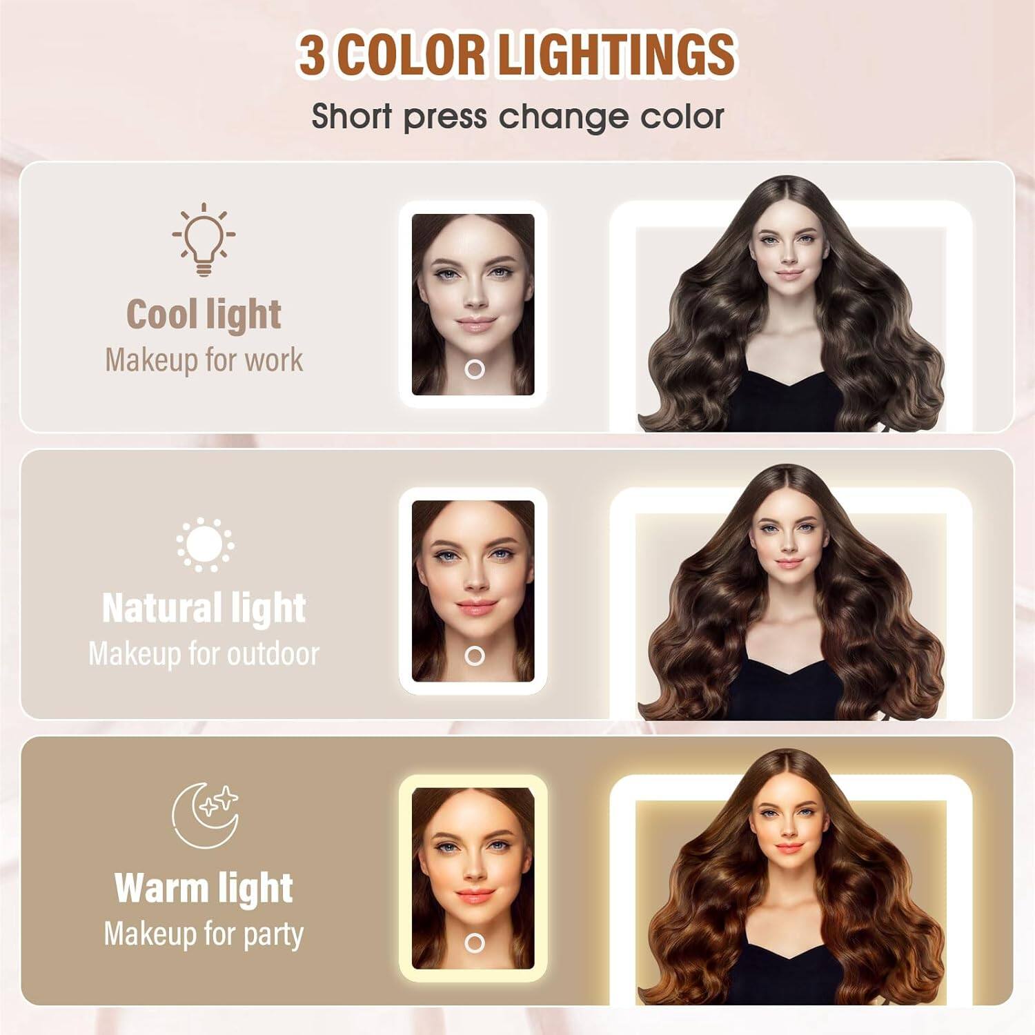 3 COLOR LIGHTINGS  
Short press change color  

Cool light  
Makeup for work  

Natural light  
Makeup for outdoor  

Warm light  
Makeup for party