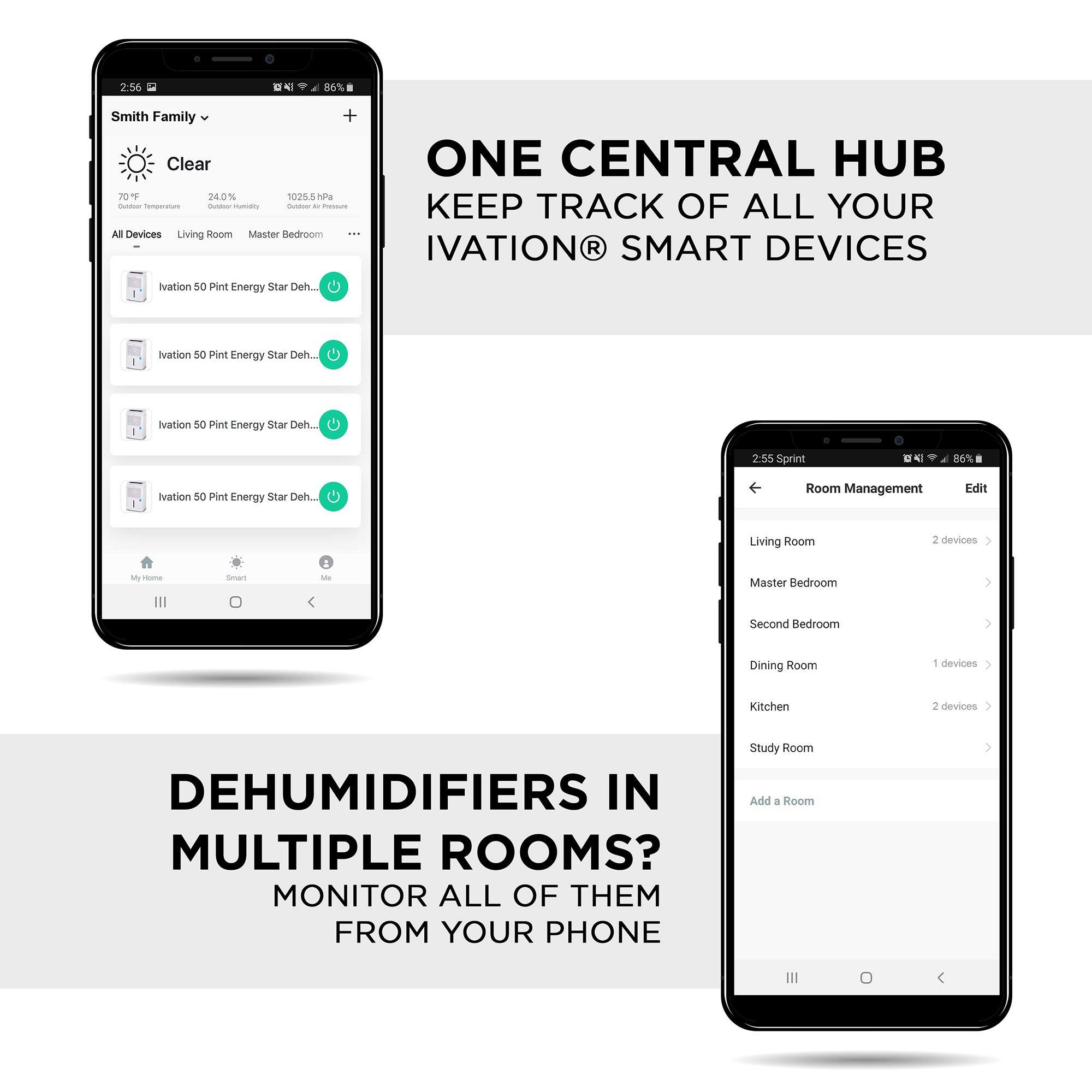 Smith Family Clear 256 86T

ONE CENTRAL HUB KEEP TRACK OF ALL YOUR IVATION SMART DEVICES

Nvation 50 Pint Energy Star Deh...
Nvation 5o Pint Energy star Deh...
Nvation SC int Energy Star Deh...

Room Management Edit
Living Room 2 devices
Master Bedroom
Second Bedroom
Dining Room 1 devices
Kitchen 2 devices
Study Room
Add a Room

DEHUMIDIFIERS IN MULTIPLE ROOMS? MONITOR ALL OF THEM FROM YOUR PHONE
