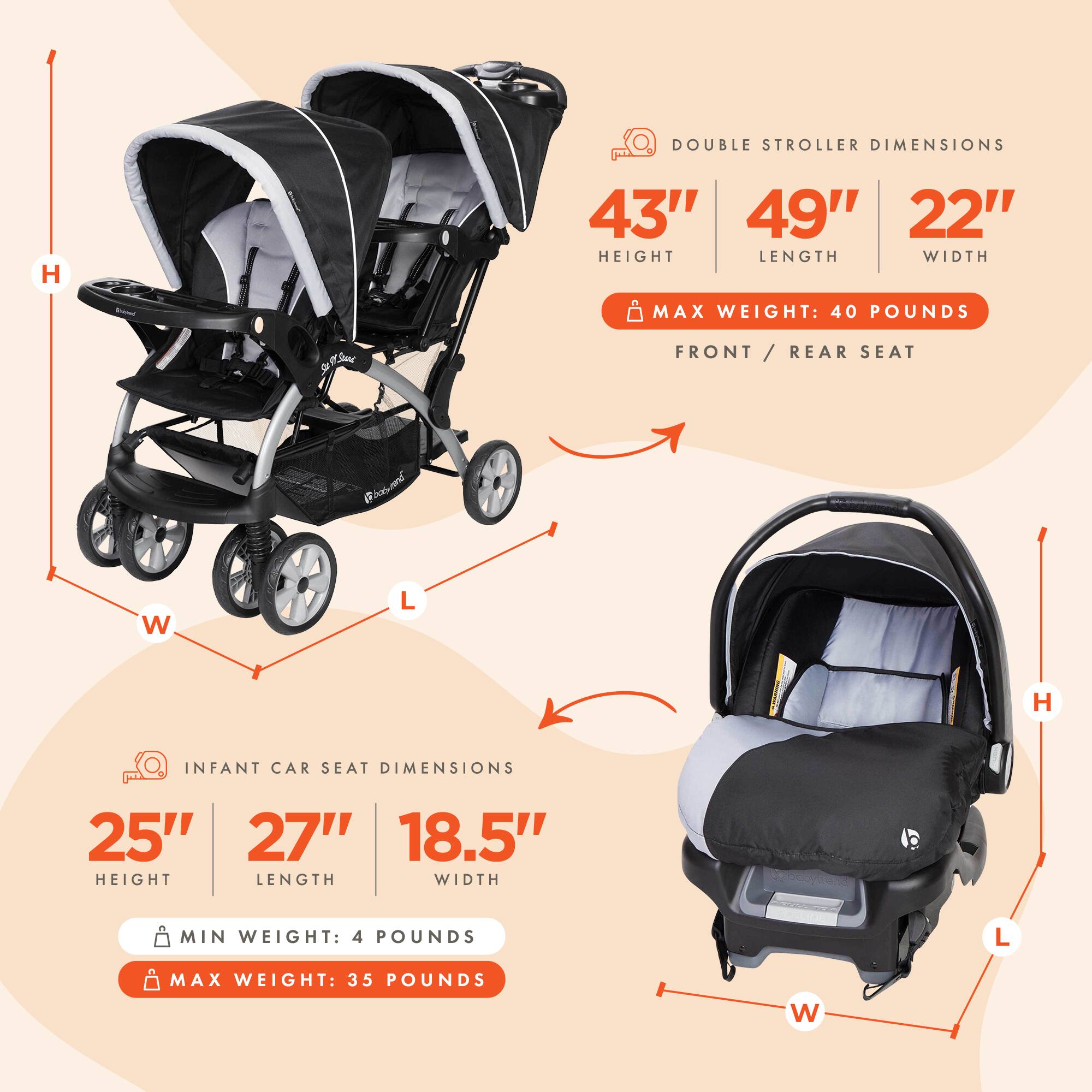 DOUBLE STROLLER DIMENSIONS  
H 43"  
L 49"  
W 22"  
MAX WEIGHT: 40 POUNDS  
FRONT / REAR SEAT  

INFANT CAR SEAT DIMENSIONS  
H 25"  
L 27"  
W 18.5"  
MIN WEIGHT: 4 POUNDS  
MAX WEIGHT: 35 POUNDS