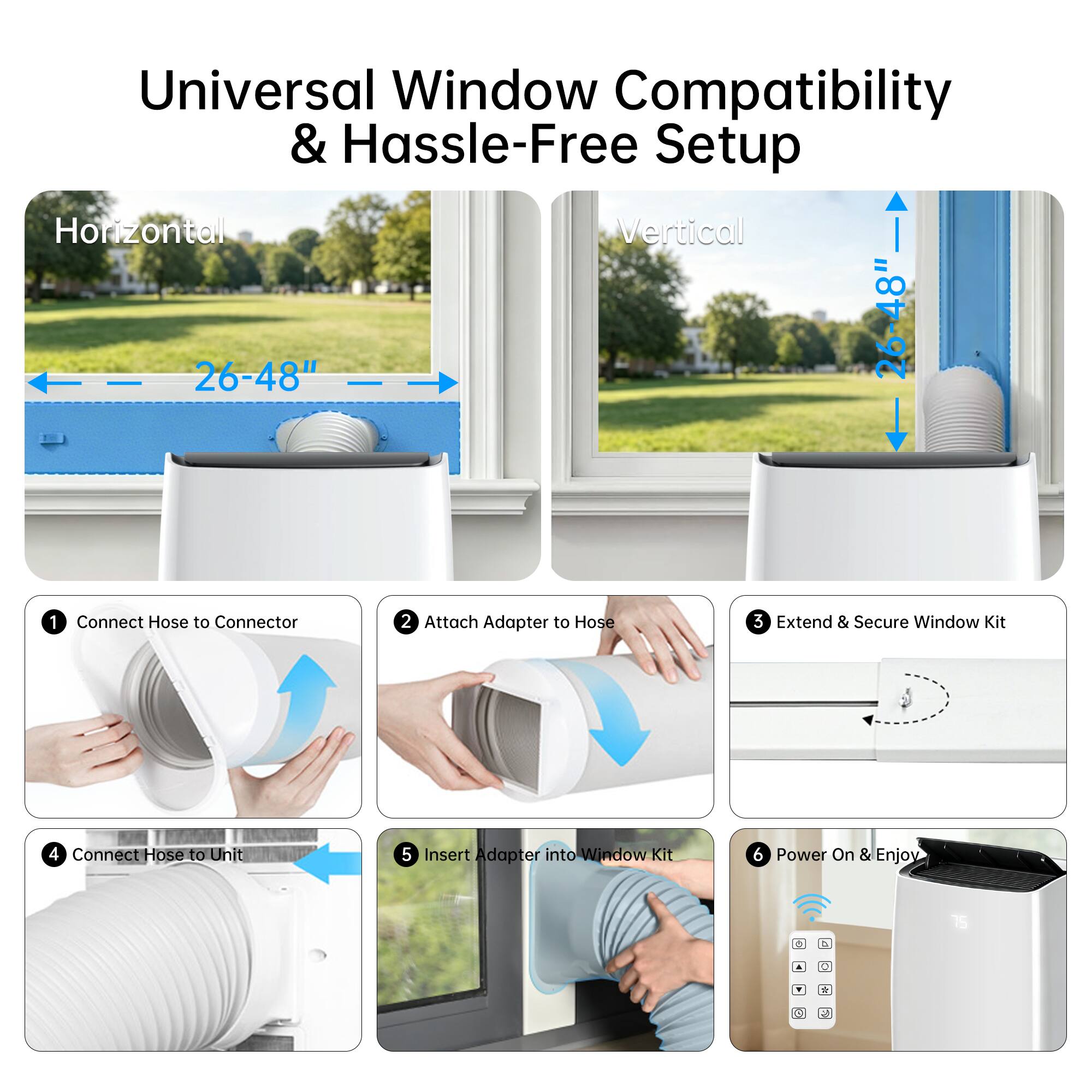 Universal Window Compatibility & Hassle-Free Setup

Horizontal 26-48"  
Vertical 26-48"  

1. Connect Hose to Connector  
2. Attach Adapter to Hose  
3. Extend & Secure Window Kit  
4. Connect Hose to Unit  
5. Insert Adapter into Window Kit  
6. Power On & Enjoy