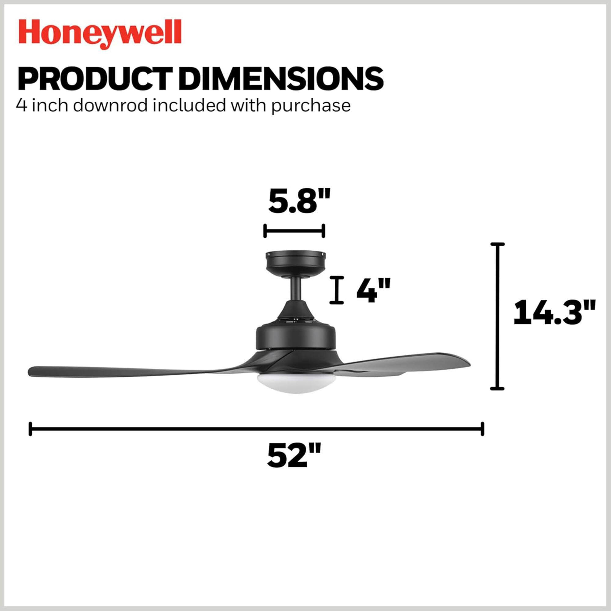 Honeywell  
PRODUCT DIMENSIONS  
4 inch downrod included with purchase  

5.8"  
4"  
14.3"  
52"