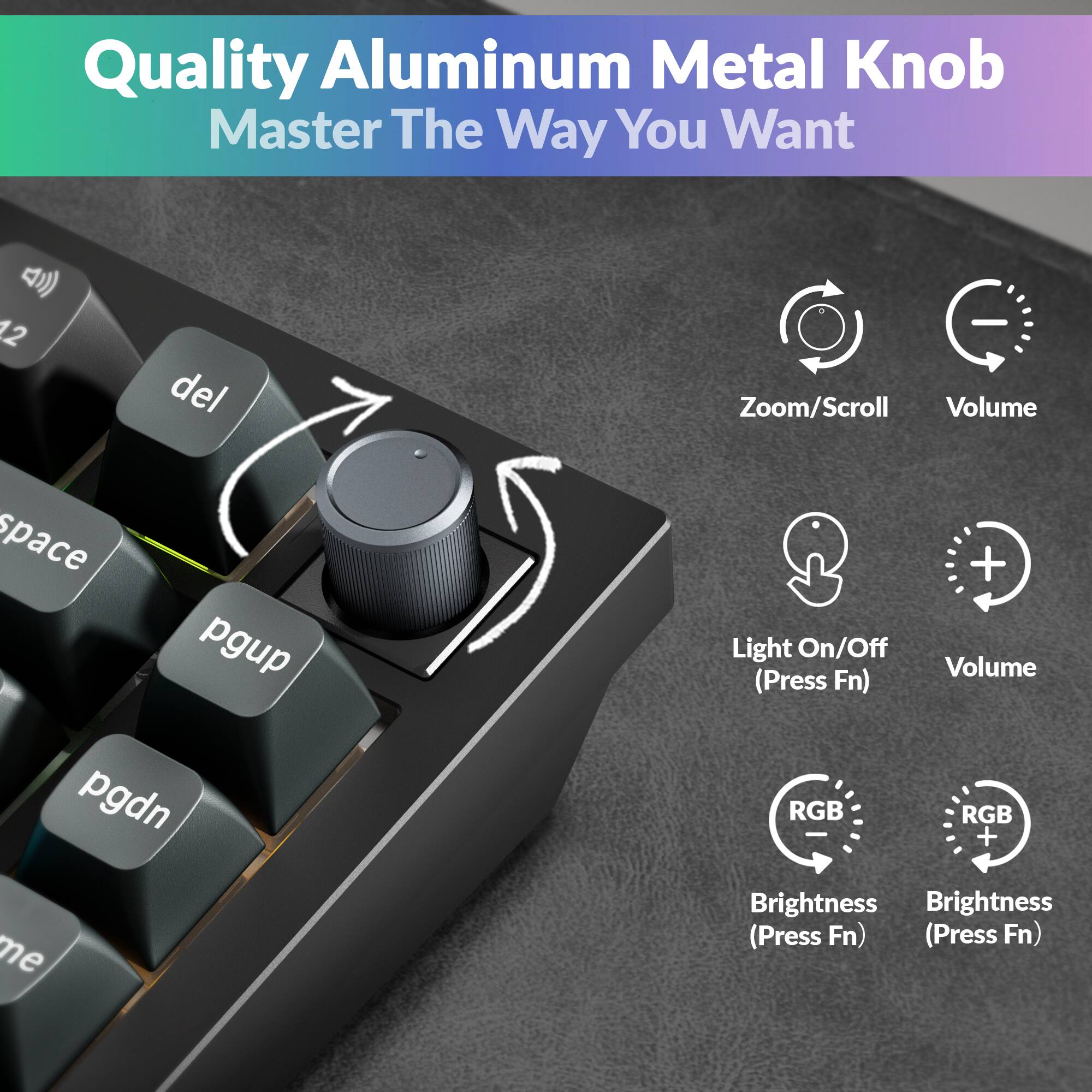 Quality Aluminum Metal Knob  
Master The Way You Want  

- Zoom/Scroll  
- Volume  
- Light On/Off (Press Fn)  
- Volume (Press Fn)  
- RGB Brightness (Press Fn)  
- RGB Brightness (Press Fn)