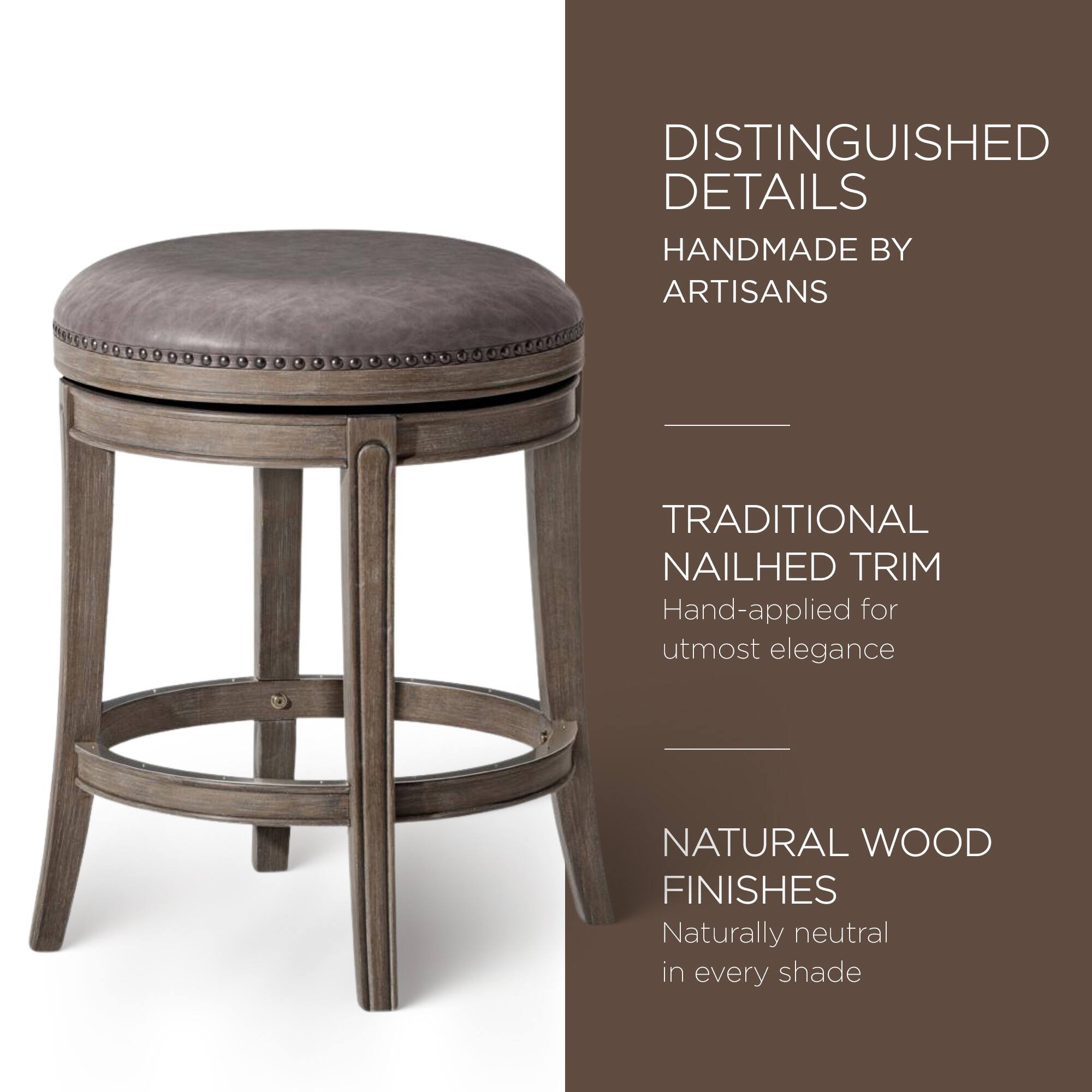 DISTINGUISHED DETAILS  
HANDMADE BY ARTISANS  

TRADITIONAL NAILHED TRIM  
Hand-applied for utmost elegance  

NATURAL WOOD FINISHES  
Naturally neutral in every shade
