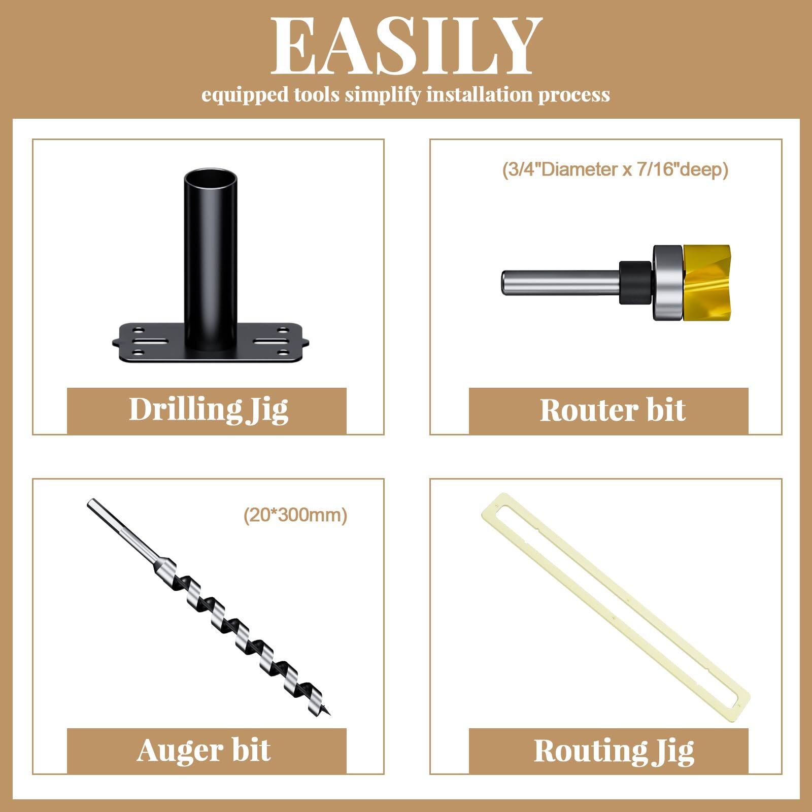 EASILY  
equipped tools simplify installation process  

- Drilling Jig  
- Router bit (3/4" Diameter x 7/16" deep)  
- Auger bit (20*300mm)  
- Routing Jig