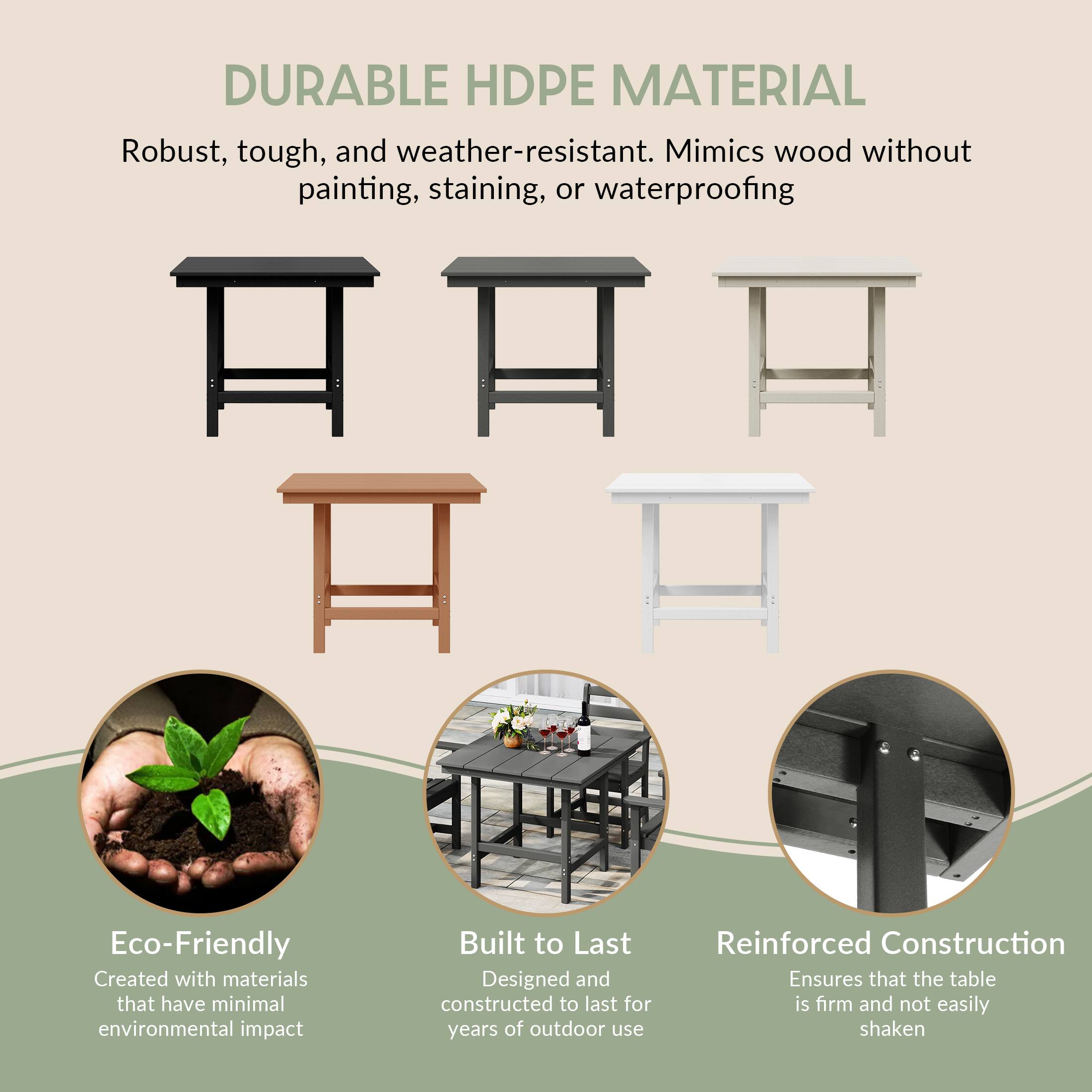 DURABLE HDPE MATERIAL  
Robust, tough, and weather-resistant. Mimics wood without painting, staining, or waterproofing  

Eco-Friendly  
Created with materials that have minimal environmental impact  

Built to Last  
Designed and constructed to last for years of outdoor use  

Reinforced Construction  
Ensures that the table is firm and not easily shaken