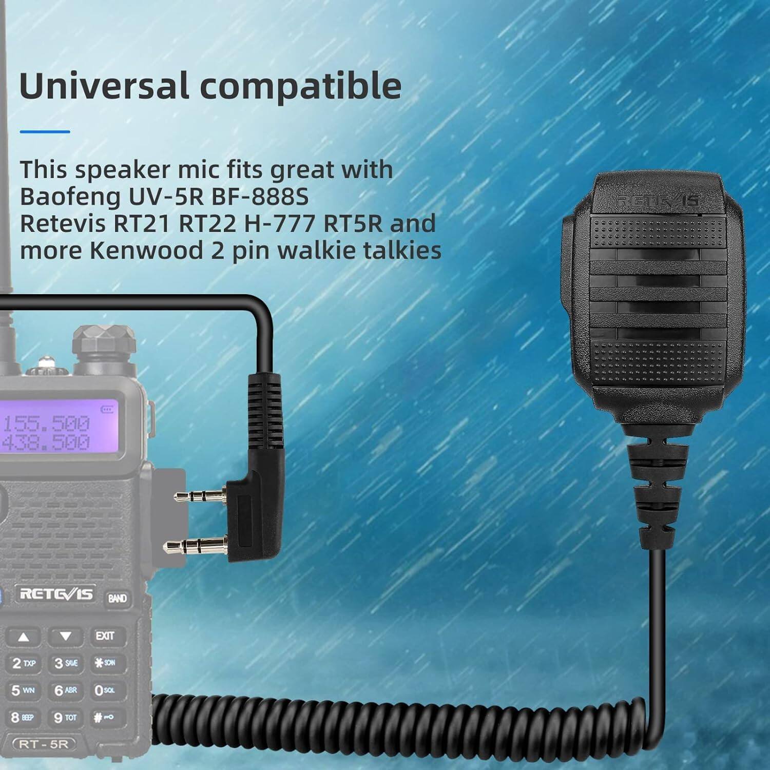 Universal compatible

This speaker mic fits great with Baofeng UV-5R BF-888S Retevis RT21 RT22 H-777 RT5R and more Kenwood 2 pin walkie talkies

155.500  
438.500

RETEVIS BAND  
EXIT  
2 TXP  
3 SAE  
5 WN  
6 ABR  
0 SOL  
8 D1P  
9 TOT  
# HO  
RT - 5R