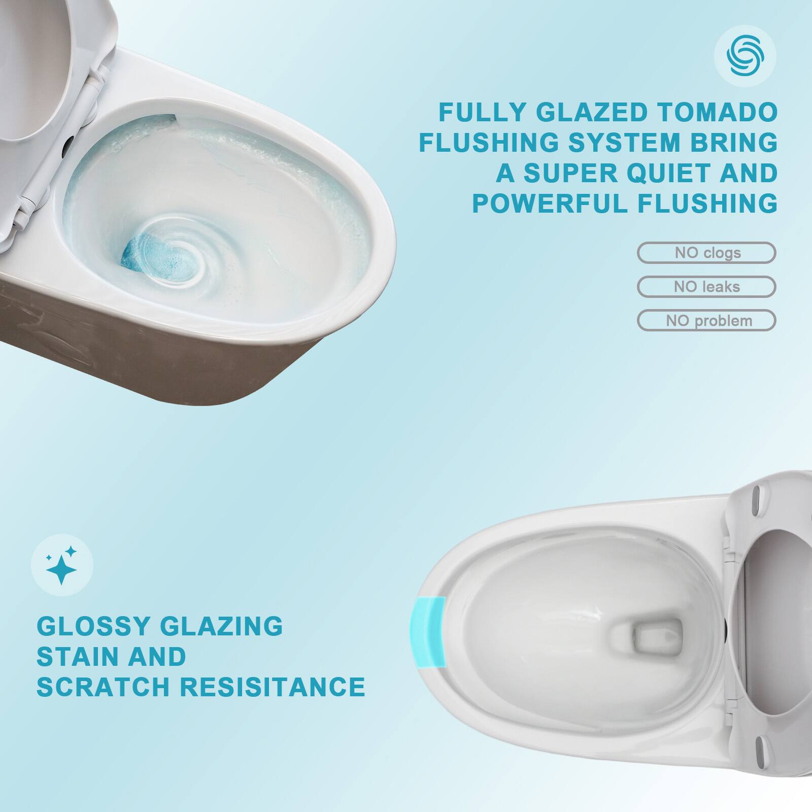 FULLY GLAZED TOMADO FLUSHING SYSTEM BRING A SUPER QUIET AND POWERFUL FLUSHING  
NO clogs  
NO leaks  
NO problem  

GLOSSY GLAZING STAIN AND SCRATCH RESISTANCE