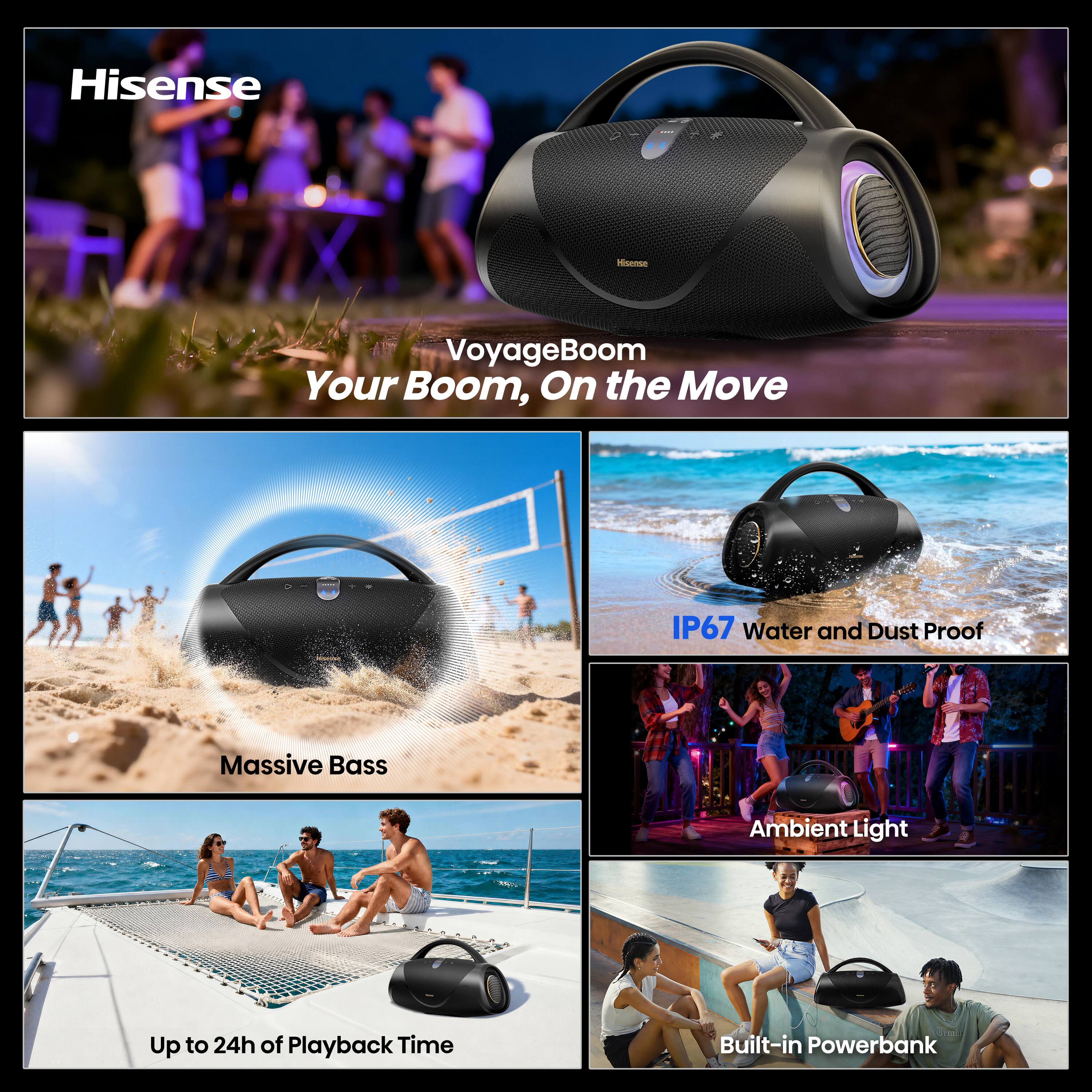 Hisense

VoyageBoom Your Boom, On the Move

IP67 Water and Dust Proof

Massive Bass

Ambient Light

Up to 24h of Playback Time

Built-in Powerbank