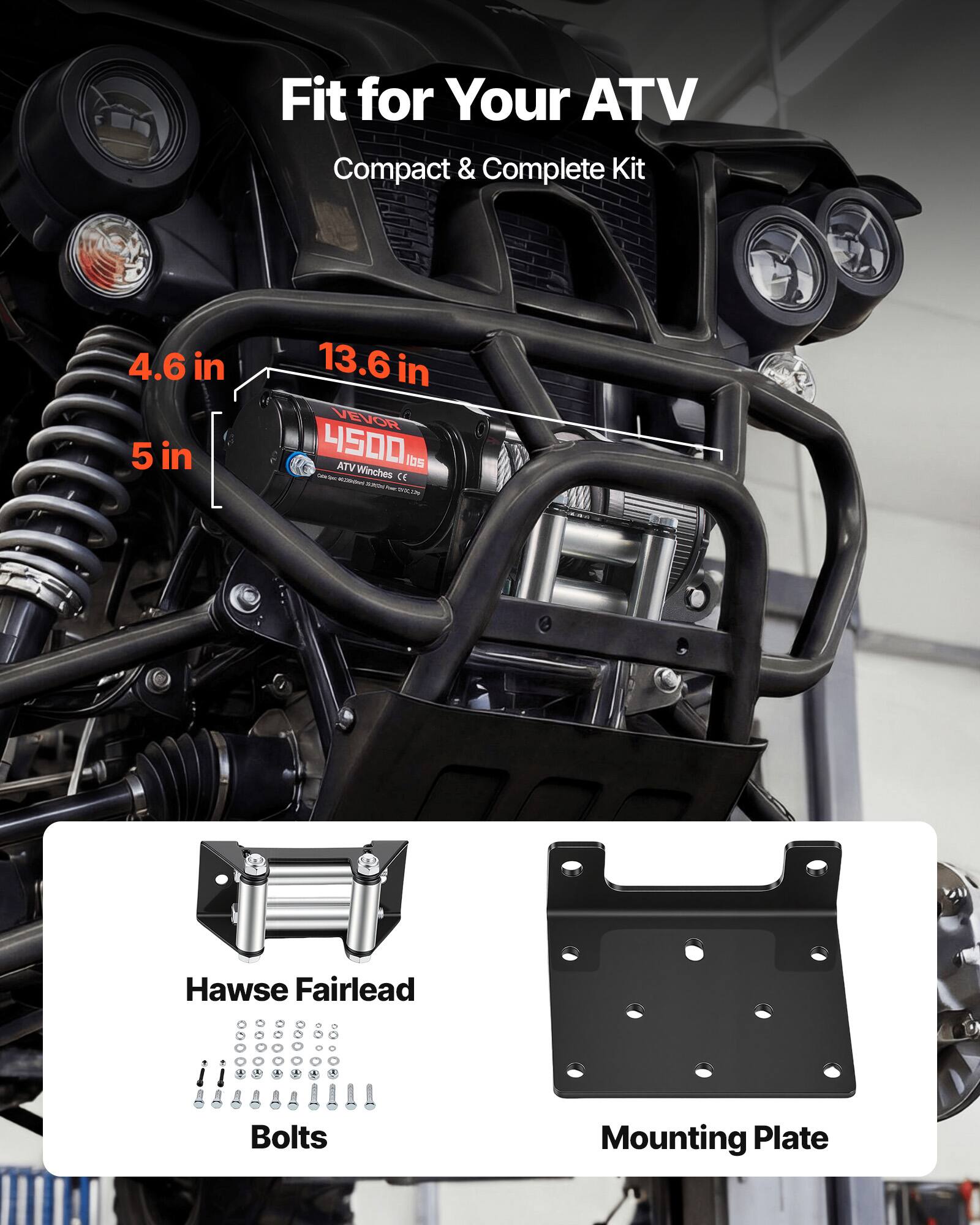 Fit for Your ATV  
Compact & Complete Kit  

4.6 in  
5 in  
13.6 in  

VEVOR 4500 ATV Winches  

Hawse Fairlead  
Bolts  
Mounting Plate