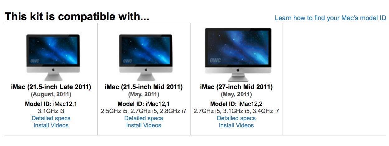 This kit is compatible with...

iMac (21.5-inch Late 2011)  
(August, 2011)  
Model ID: iMac12,1  
3.1GHz i3  
Detailed specs  
Install Videos

iMac (21.5-inch Mid 2011)  
(May, 2011)  
Model ID: iMac12,1  
2.5GHz i5, 2.7GHz i5, 2.8GHz i7  
Detailed specs  
Install Videos

iMac (27-inch Mid 2011)  
(May, 2011)  
Model ID: iMac12,2  
2.7GHz i5, 3.1GHz i5, 3.4GHz i7  
Detailed specs  
Install Videos

Learn how to find your Mac's model ID
