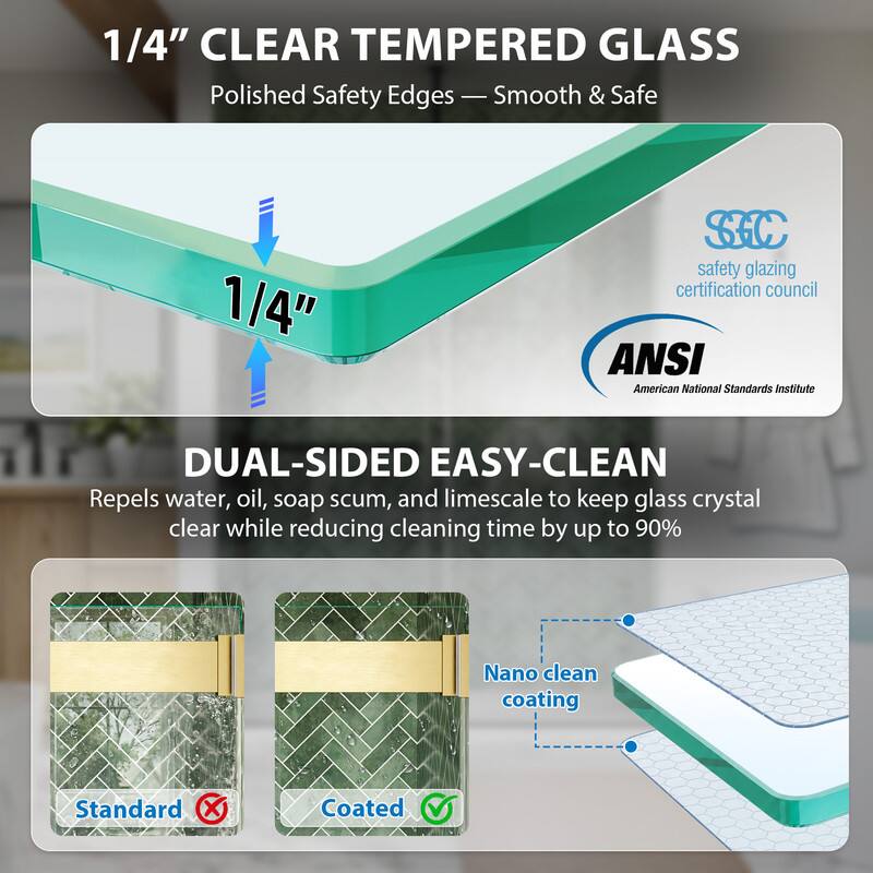 1/4" CLEAR TEMPERED GLASS  
Polished Safety Edges - Smooth & Safe  

1/4" SC safety glazing certification council  
ANSI American National Standards Institute  

DUAL-SIDED EASY-CLEAN  
Repels water, oil, soap scum, and limescale to keep glass crystal clear while reducing cleaning time by up to 90%  
Nano clean coating  

Standard Coated