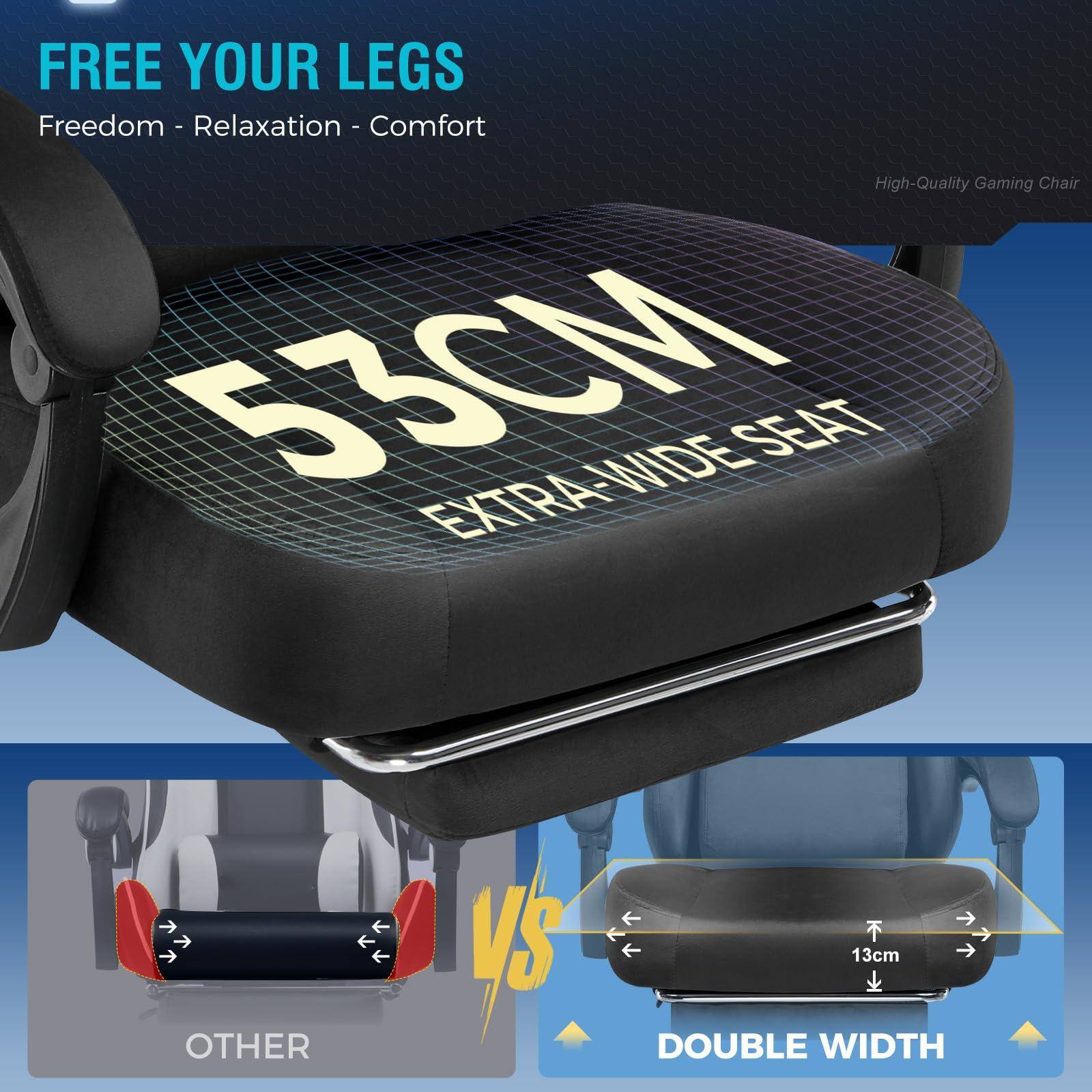 FREE YOUR LEGS  
Freedom - Relaxation - Comfort  

53CM EXTRA-WIDE SEAT  

High-Quality Gaming Chair  

OTHER  
VS  
DOUBLE WIDTH  
13cm
