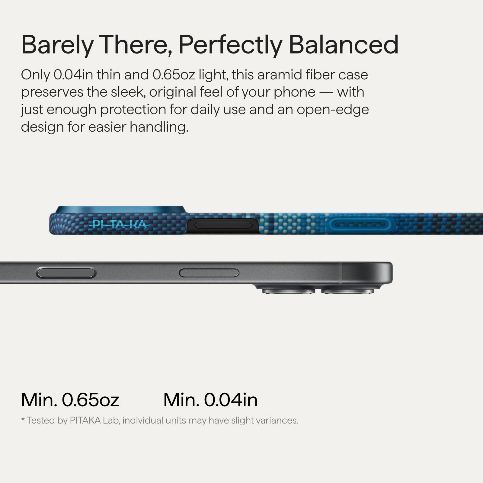 Barely There, Perfectly Balanced

Only 0.04in thin and 0.65oz light, this aramid fiber case preserves the sleek, original feel of your phone — with just enough protection for daily use and an open-edge design for easier handling.

Min. 0.65oz  
Min. 0.04in  
*Tested by PITAKA Lab, individual units may have slight variances.