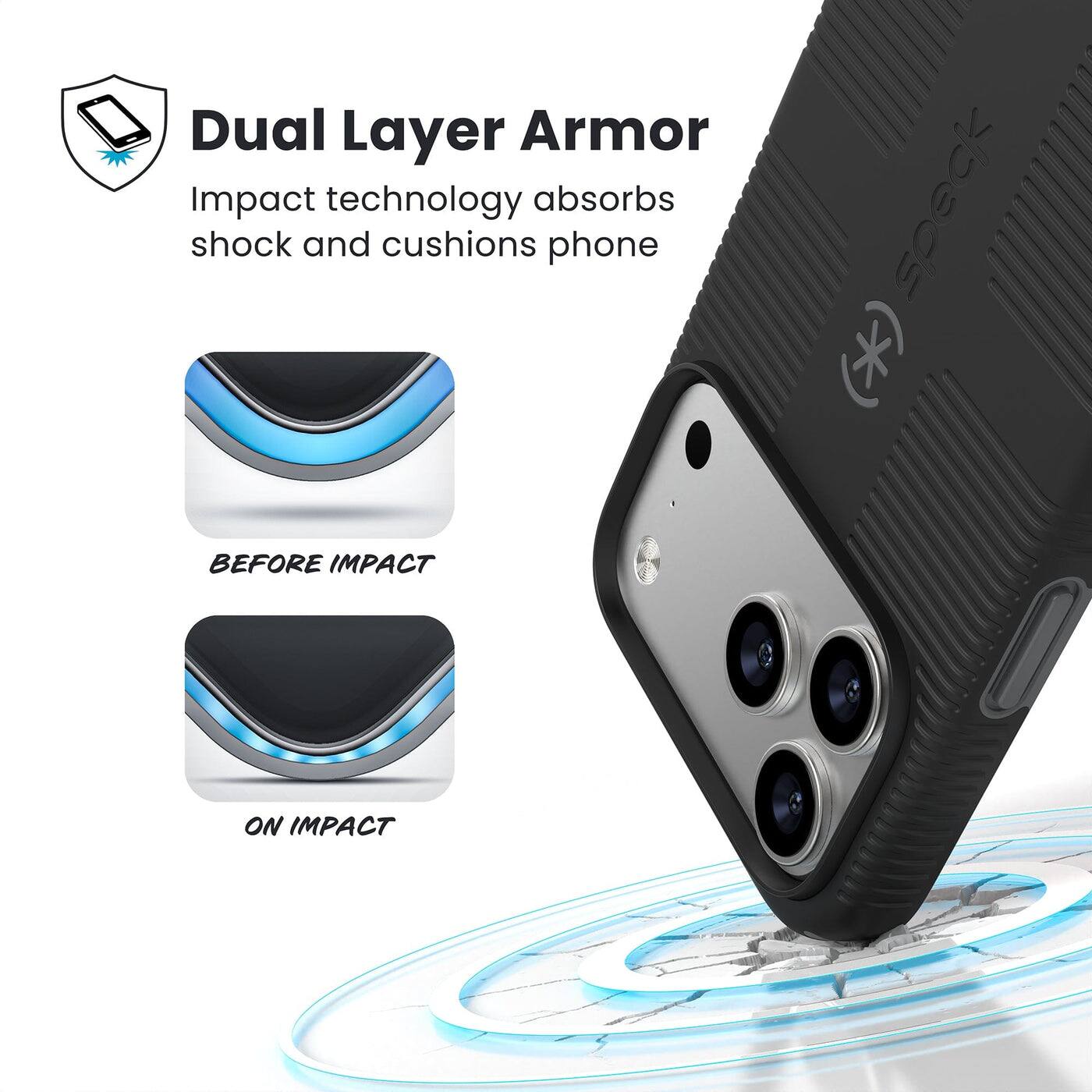 Dual Layer Armor  
Impact technology absorbs shock and cushions phone  

BEFORE IMPACT  
ON IMPACT
