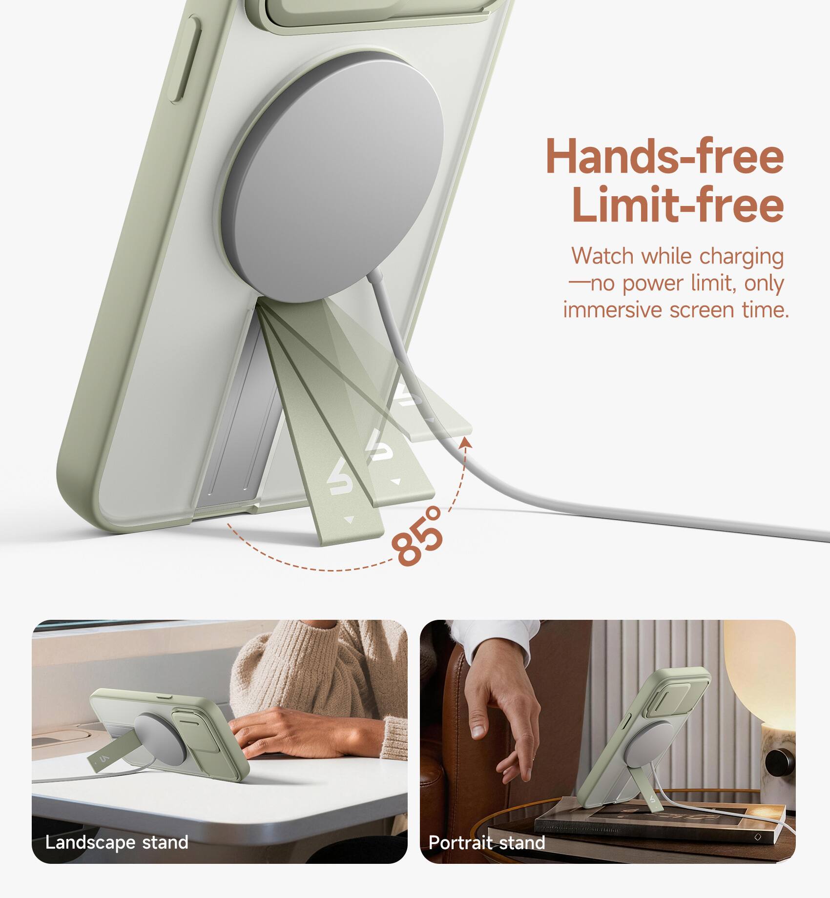 Hands-free Limit-free  
Watch while charging - no power limit, only immersive screen time.  
85° Landscape stand Portrait stand