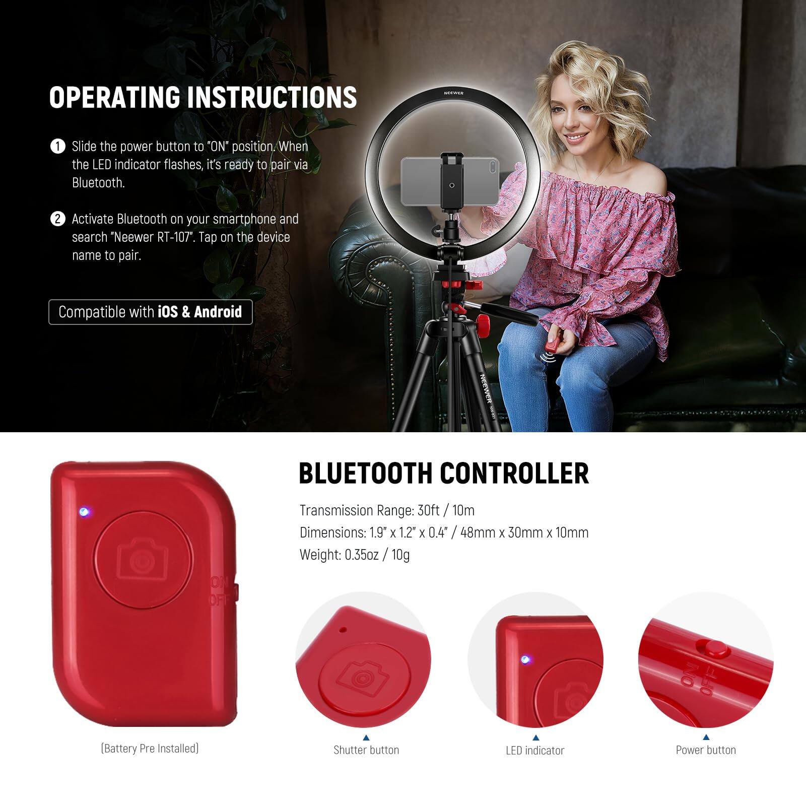 **OPERATING INSTRUCTIONS**

1. Slide the power button to "ON" position. When the LED indicator flashes, it's ready to pair via Bluetooth.
2. Activate Bluetooth on your smartphone and search "Neewer RT-107". Tap on the device name to pair.

*Compatible with iOS & Android*

---

**BLUETOOTH CONTROLLER**

- **Transmission Range:** 30ft / 10m
- **Dimensions:** 1.9" x 1.2" x 0.4" / 48mm x 30mm x 10mm
- **Weight:** 0.35oz / 10g (Battery Pre Installed)

- **Shutter button**
- **LED indicator**
- **Power button**