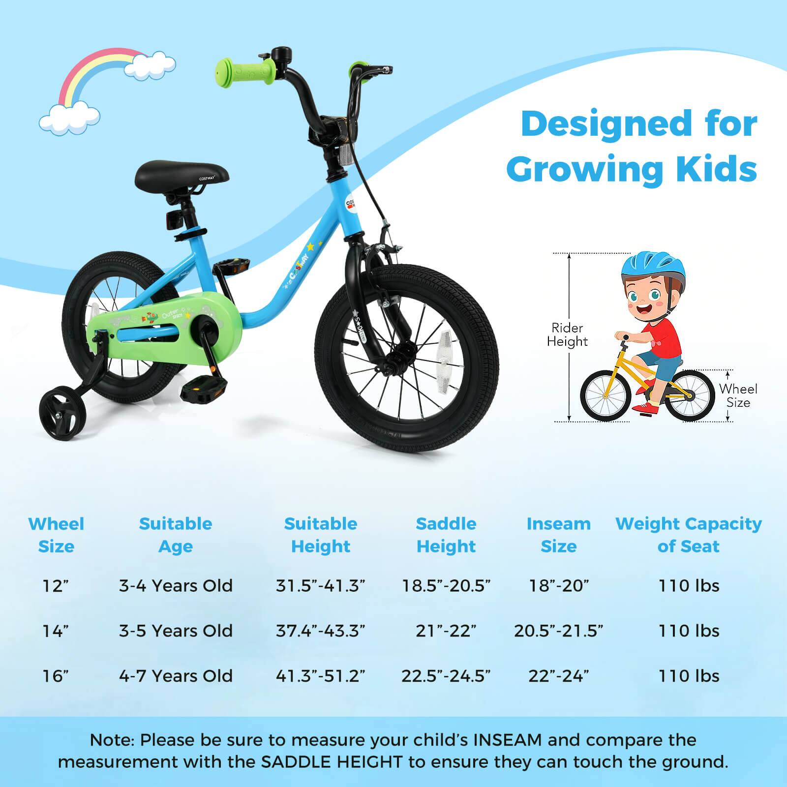 Designed for Growing Kids

Wheel Size | Suitable Age | Suitable Height | Saddle Height | Inseam Size | Weight Capacity of Seat
--- | --- | --- | --- | --- | ---
12" | 3-4 Years Old | 31.5"-41.3" | 18.5"-20.5" | 18"-20" | 110 lbs
14" | 3-5 Years Old | 37.4"-43.3" | 21"-22" | 20.5"-21.5" | 110 lbs
16" | 4-7 Years Old | 41.3"-51.2" | 22.5"-24.5" | 22"-24" | 110 lbs

Note: Please be sure to measure your child's INSEAM and compare the measurement with the SADDLE HEIGHT to ensure they can touch the ground.