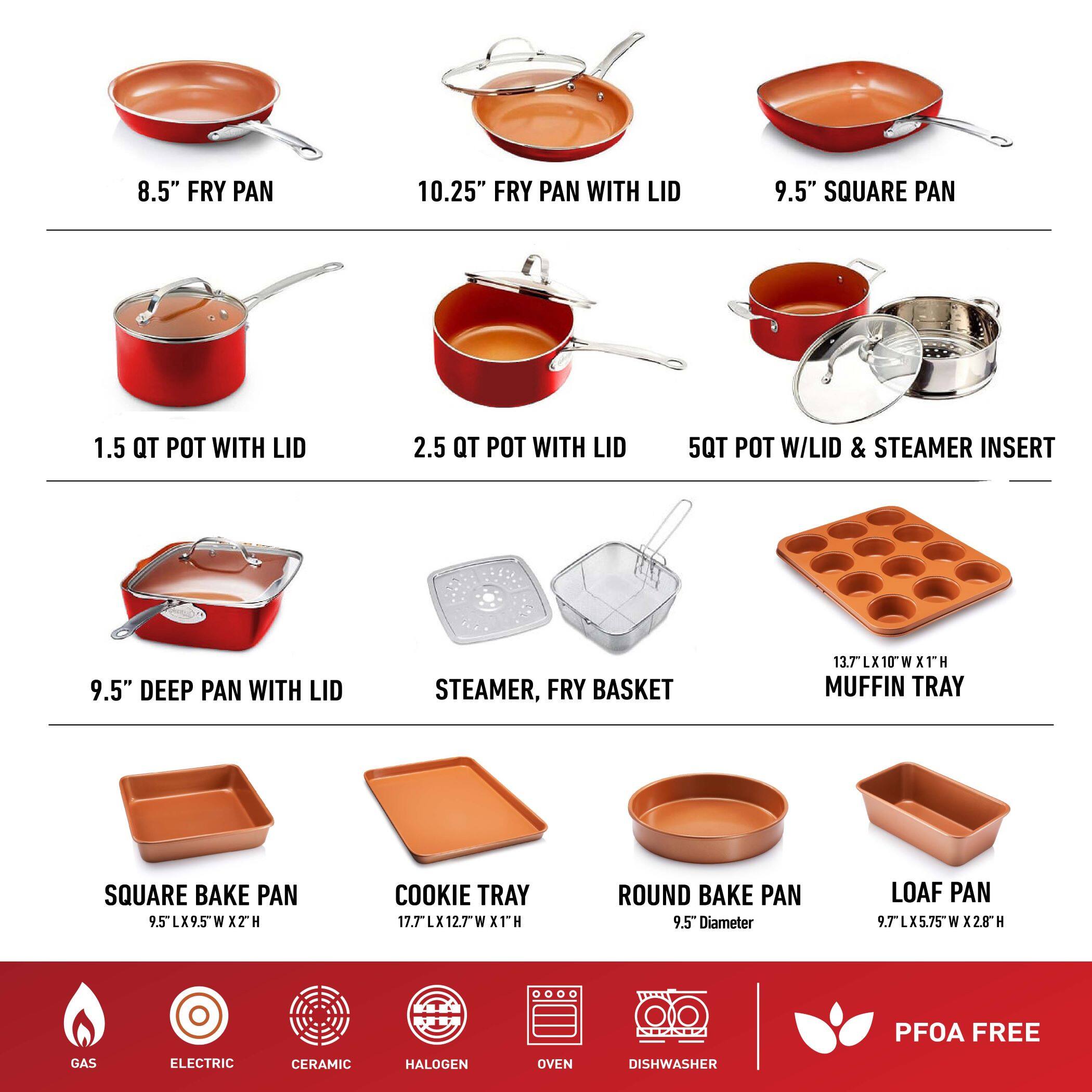 8.5" FRY PAN  
10.25" FRY PAN WITH LID  
9.5" SQUARE PAN  
1.5 QT POT WITH LID  
2.5 QT POT WITH LID  
5QT POT W/LID & STEAMER INSERT  
9.5" DEEP PAN WITH LID  
STEAMER, FRY BASKET  
13.7"L X 10"W X 1"H MUFFIN TRAY  
SQUARE BAKE PAN  
COOKIE TRAY  
ROUND BAKE PAN  
LOAF PAN  
GAS, ELECTRIC, CERAMIC, HALOGEN, OVEN, DISHWASHER, PFOA FREE