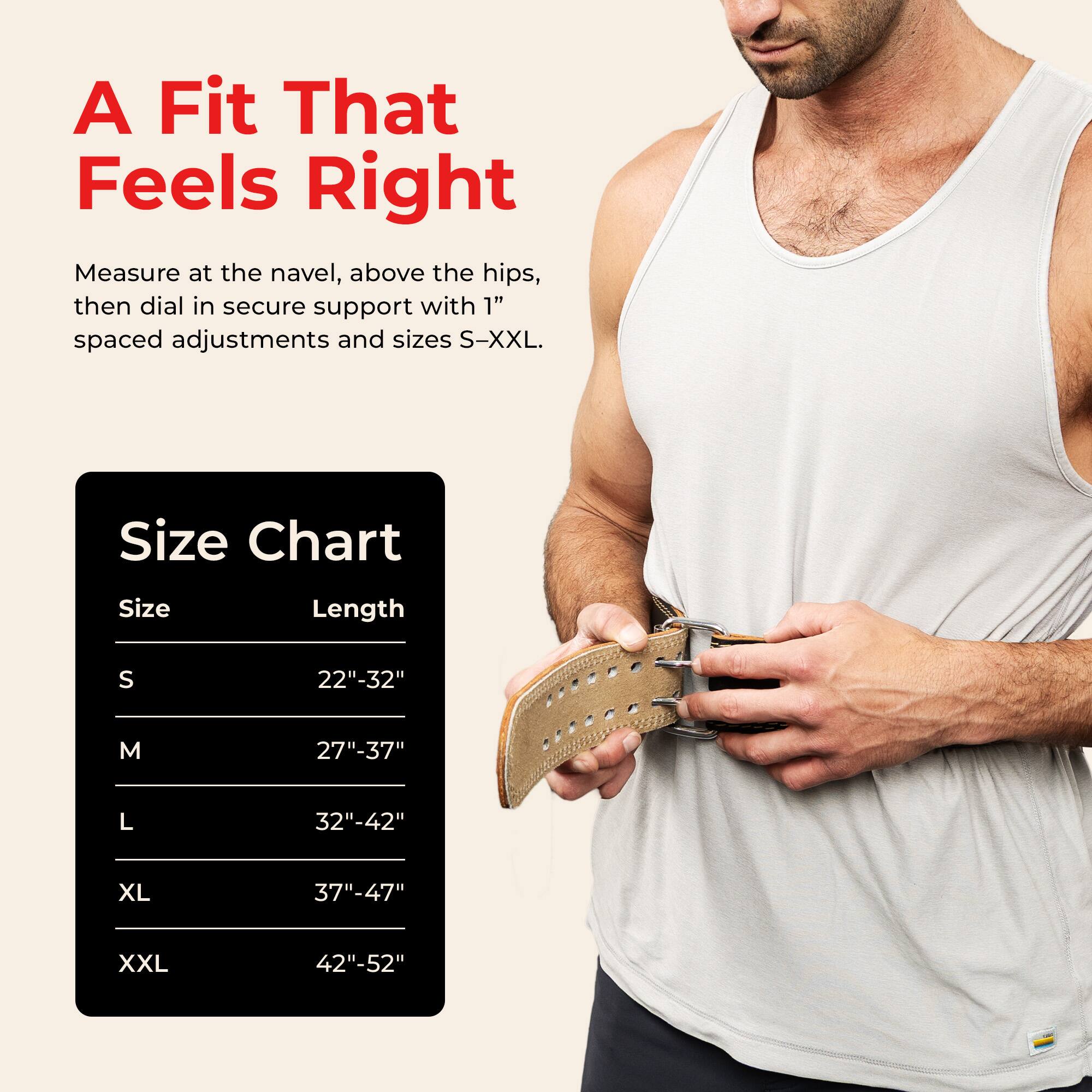 A Fit That Feels Right

Measure at the navel, above the hips, then dial in secure support with 1" spaced adjustments and sizes S-XXL.

Size Chart

Size | Length
--- | ---
S | 22"-32"
M | 27"-37"
L | 32"-42"
XL | 37"-47"
XXL | 42"-52"