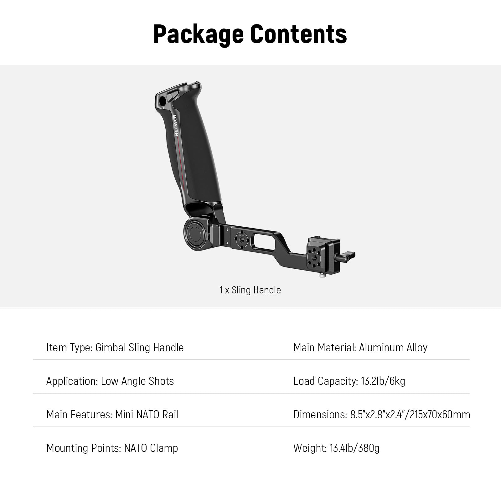 Package Contents

1x Sling Handle

Item Type: Gimbal Sling Handle

Main Material: Aluminum Alloy

Application: Low Angle Shots

Load Capacity: 13.2lb/6kg

Main Features: Mini NATO Rail

Dimensions: 8.5"x2.8"x2.4"/215x70x60mm

Mounting Points: NATO Clamp

Weight: 13.4lb/380g