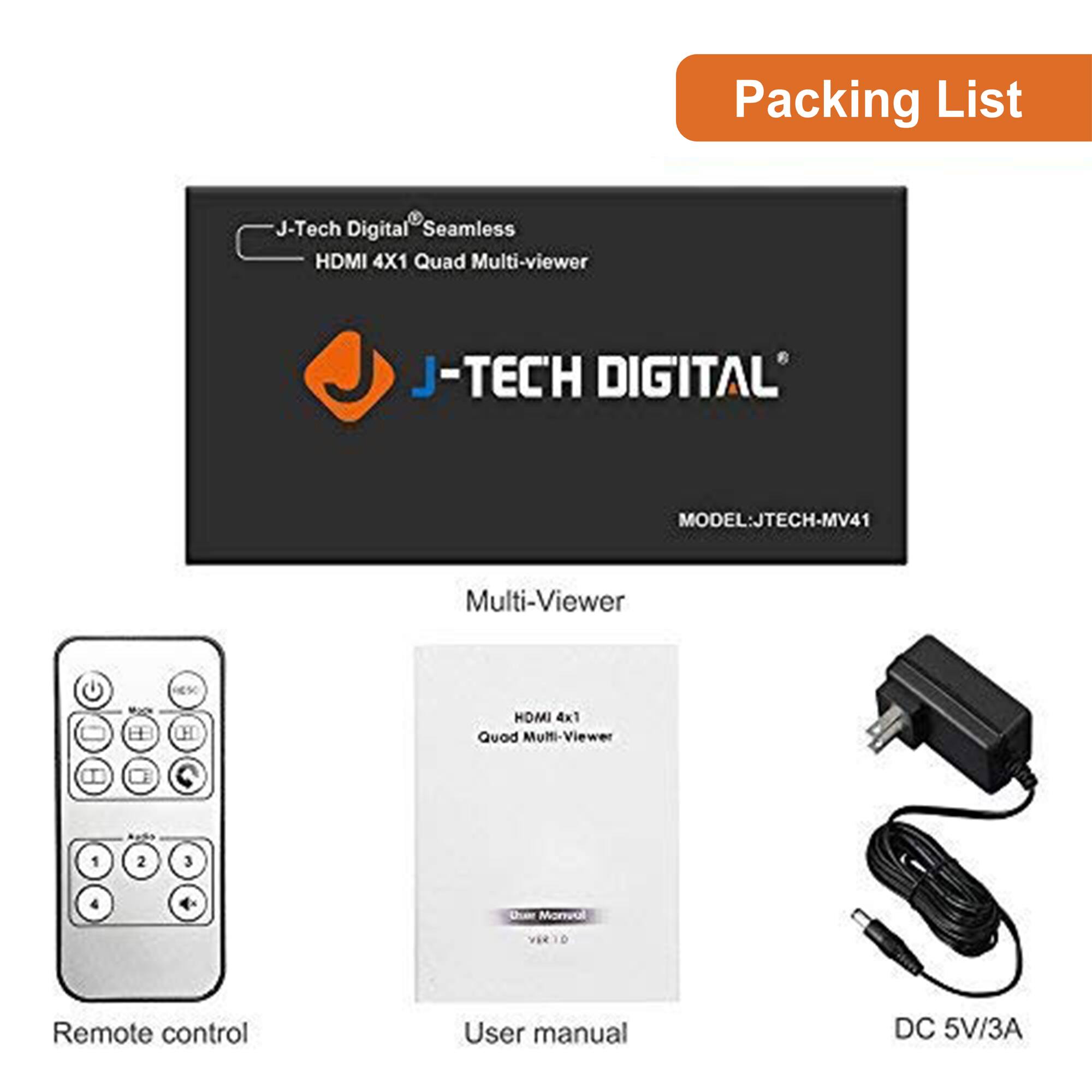 Packing List

- J-Tech Digital Seamless HDMI 4X1 Quad Multi-viewer
  - MODEL: JTECH-MV41

- Multi-Viewer

- Remote control

- User manual

- DC 5V/3A