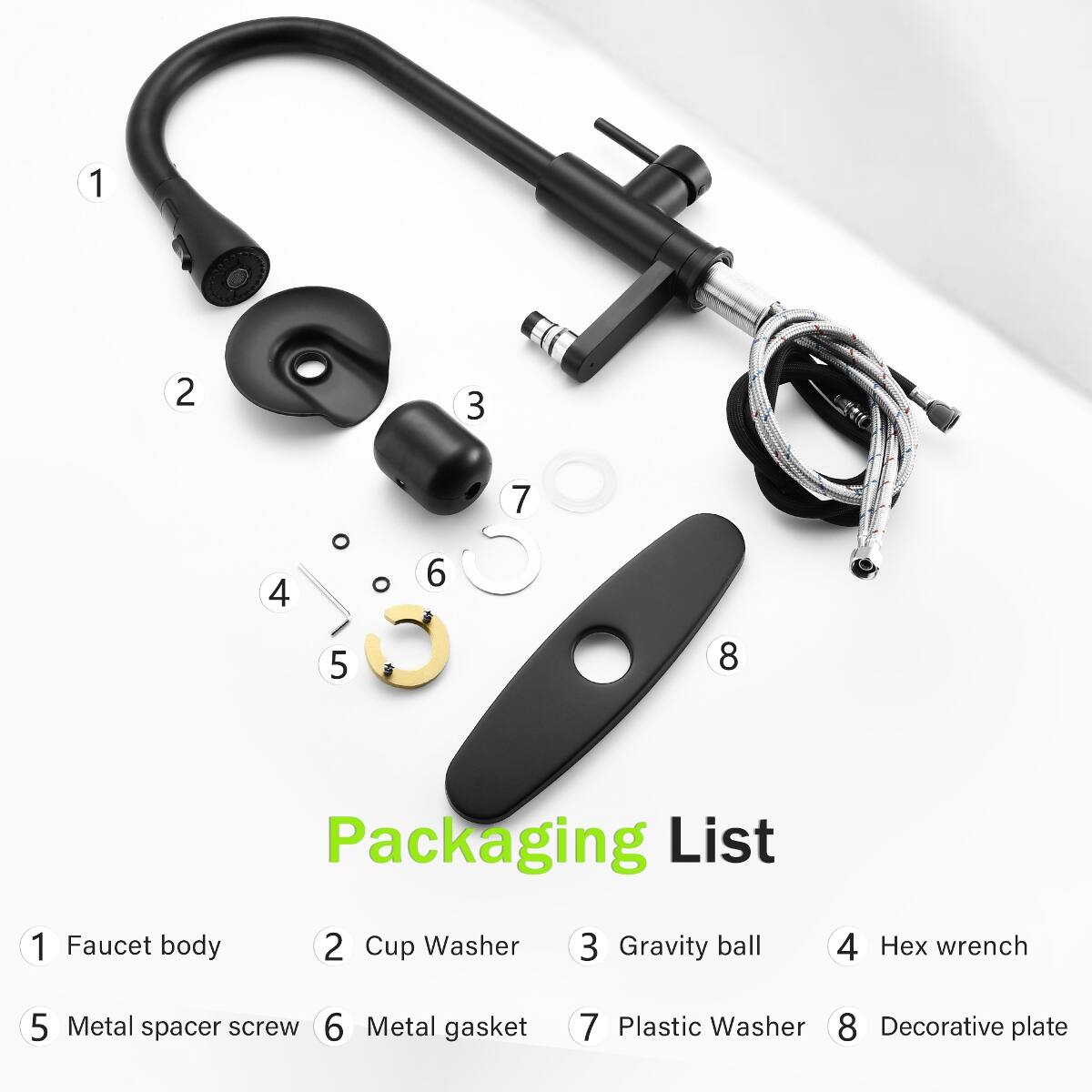 1
2
3
4
5
6
7
8
Packaging List
1 Faucet body
2 Cup Washer
3 Gravity ball
4 Hex wrench
5 Metal spacer screw
6 Metal gasket
7 Plastic Washer
8 Decorative plate