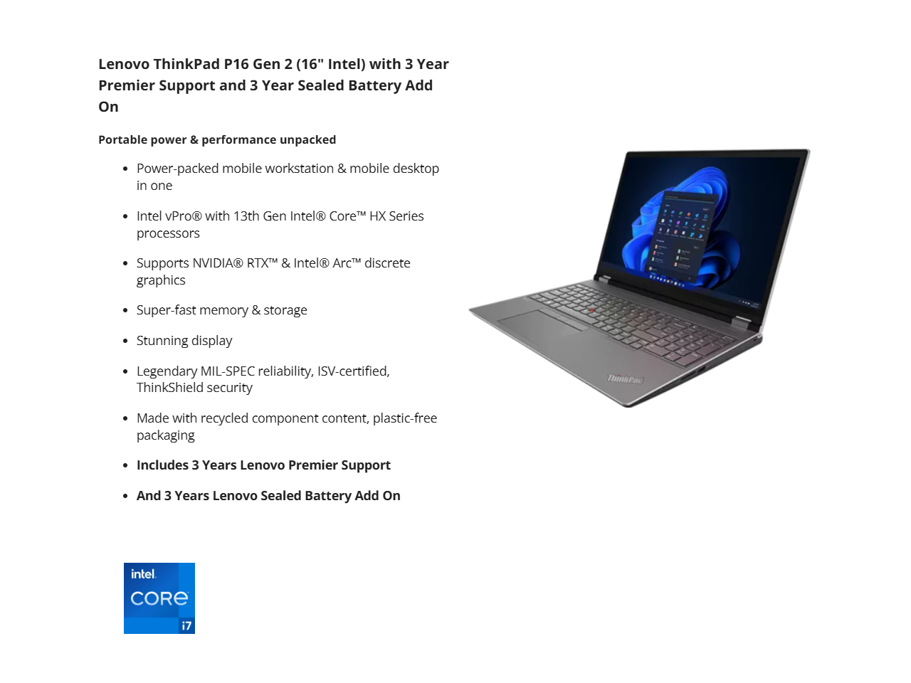 Lenovo ThinkPad P16 Gen 2 (16" Intel) with 3 Year Premier Support and 3 Year Sealed Battery Add On

Portable power & performance unpacked

- Power-packed mobile workstation & mobile desktop in one
- Intel vPro® with 13th Gen Intel® Core™ HX Series processors
- Supports NVIDIA® RTX™ & Intel® Arc™ discrete graphics
- Super-fast memory & storage
- Stunning display
- Legendary MIL-SPEC reliability, ISV-certified, ThinkShield security
- Made with recycled component content, plastic-free packaging
- Includes 3 Years Lenovo Premier Support
- And 3 Years Lenovo Sealed Battery Add On

Intel® Core™ i7