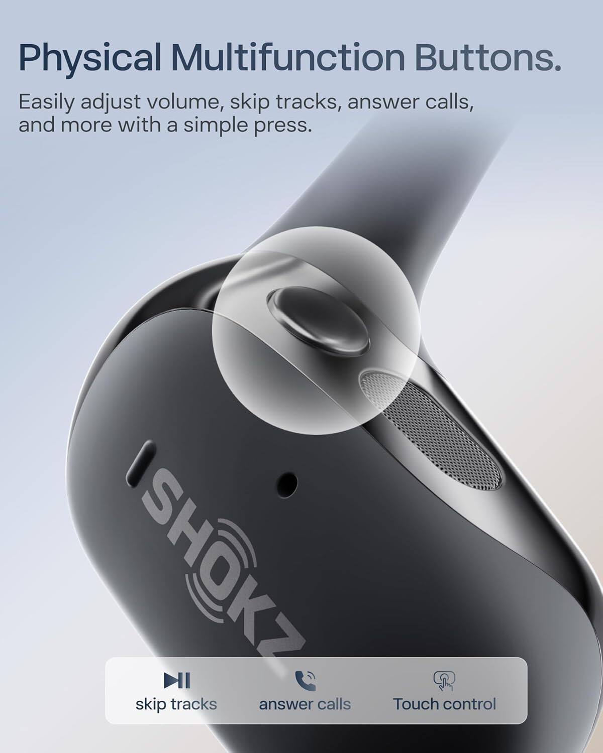 Physical Multifunction Buttons.  
Easily adjust volume, skip tracks, answer calls, and more with a simple press.  
SHOKZ  
skip tracks answer calls  
Touch control