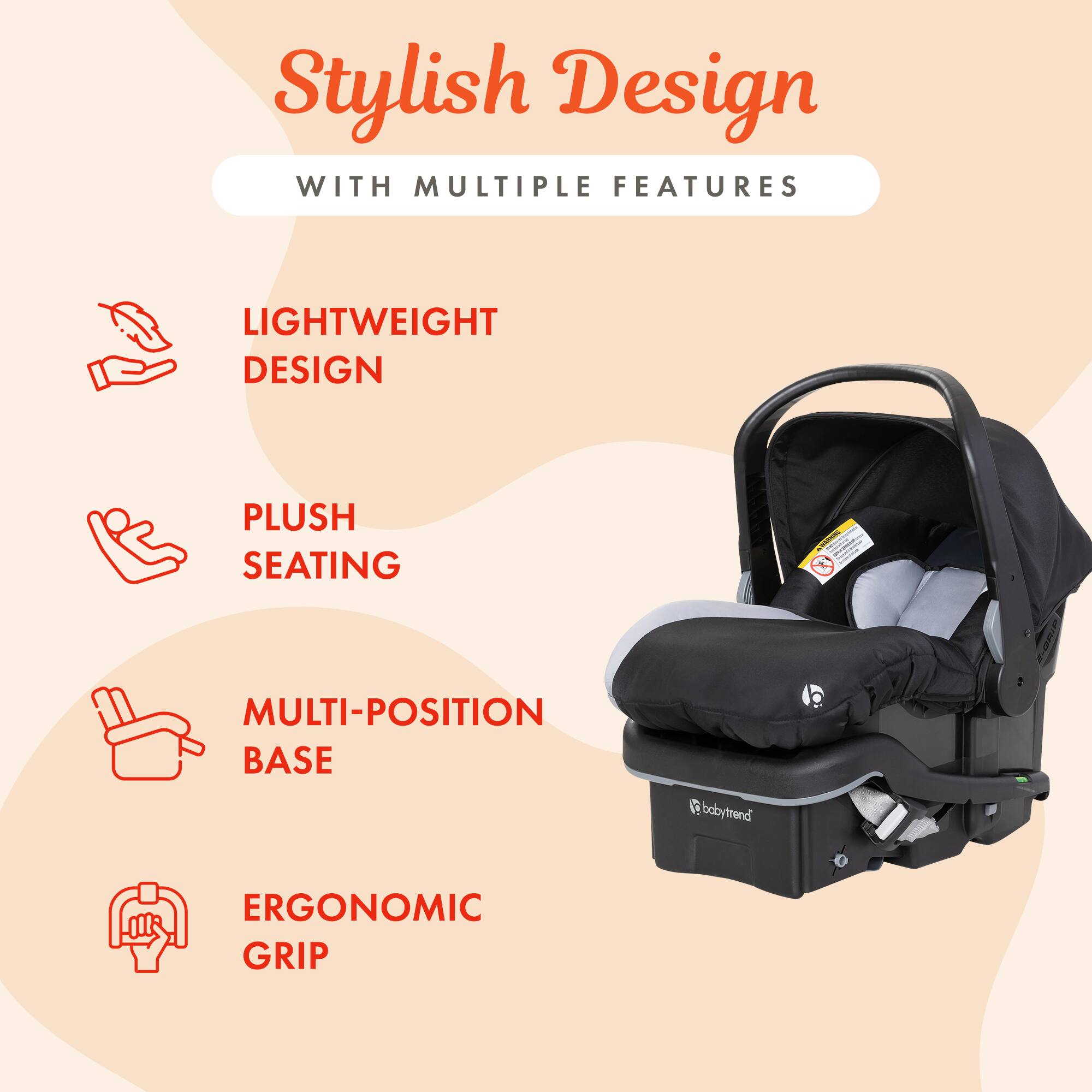 Stylish Design  
WITH MULTIPLE FEATURES

LIGHTWEIGHT DESIGN  
PLUSH SEATING  
MULTI-POSITION BASE  
babytrend  
ERGONOMIC GRIP