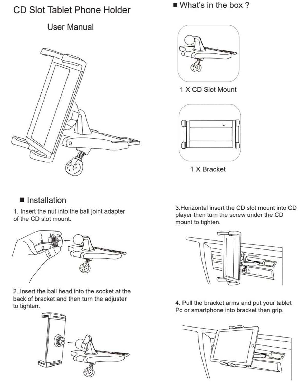 CD Slot Tablet Phone Holder  
User Manual  

What's in the box?  
1 X CD Slot Mount  
1 X Bracket  

Installation  
1. Insert the nut into the ball joint adapter of the CD slot mount.  
2. Insert the ball head into the socket at the back of the bracket and then turn the adjuster to tighten.  
3. Horizontal insert the CD slot mount into CD player then turn the screw under the CD mount to tighten.  
4. Pull the bracket arms and put your tablet PC or smartphone into bracket then grip.