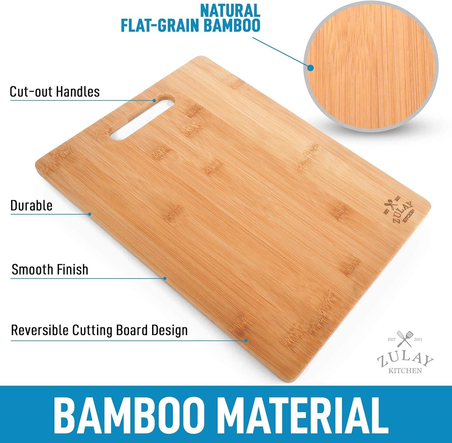 NATURAL FLAT-GRAIN BAMBOO

- Cut-out Handles
- Durable
- Smooth Finish
- Reversible Cutting Board Design

BAMBOO MATERIAL

ZULAY KITCHEN