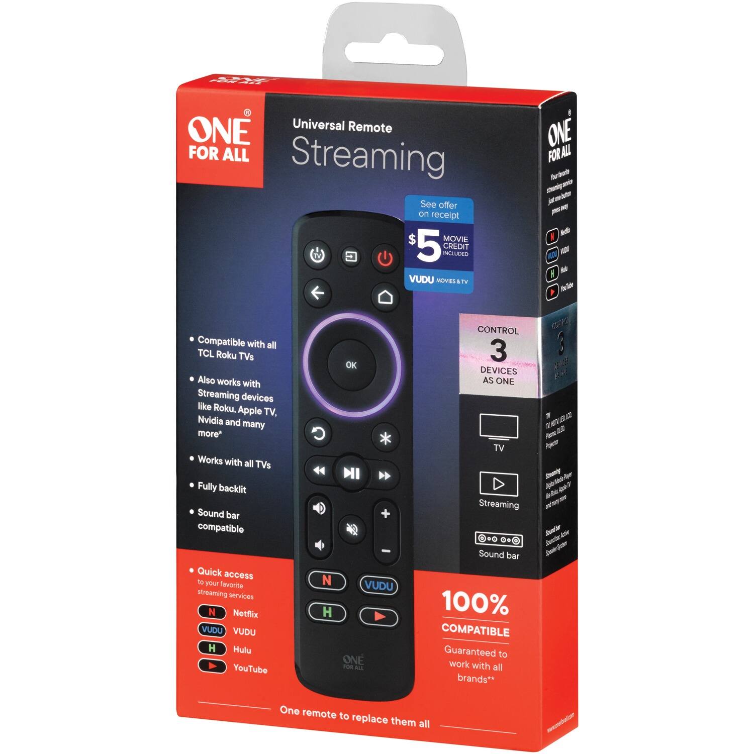 ONE FOR ALL Universal Remote Streaming

- Compatible with all TCL Roku TVs
- Also works with Streaming devices like Roku, Apple TV, Nvidia and many more*
- Works with all TVs
- Fully backlit
- Sound bar compatible
- Quick access to your favorite streaming services
  - Netflix
  - VUDU
  - Hulu
  - YouTube

$5 MOVIE CREDIT INCLUDED

See offer on receipt

CONTROL 3 DEVICES AS ONE

100% COMPATIBLE
Guaranteed to work with all brands**

One remote to replace them all

*See offer on receipt
**See offer on receipt