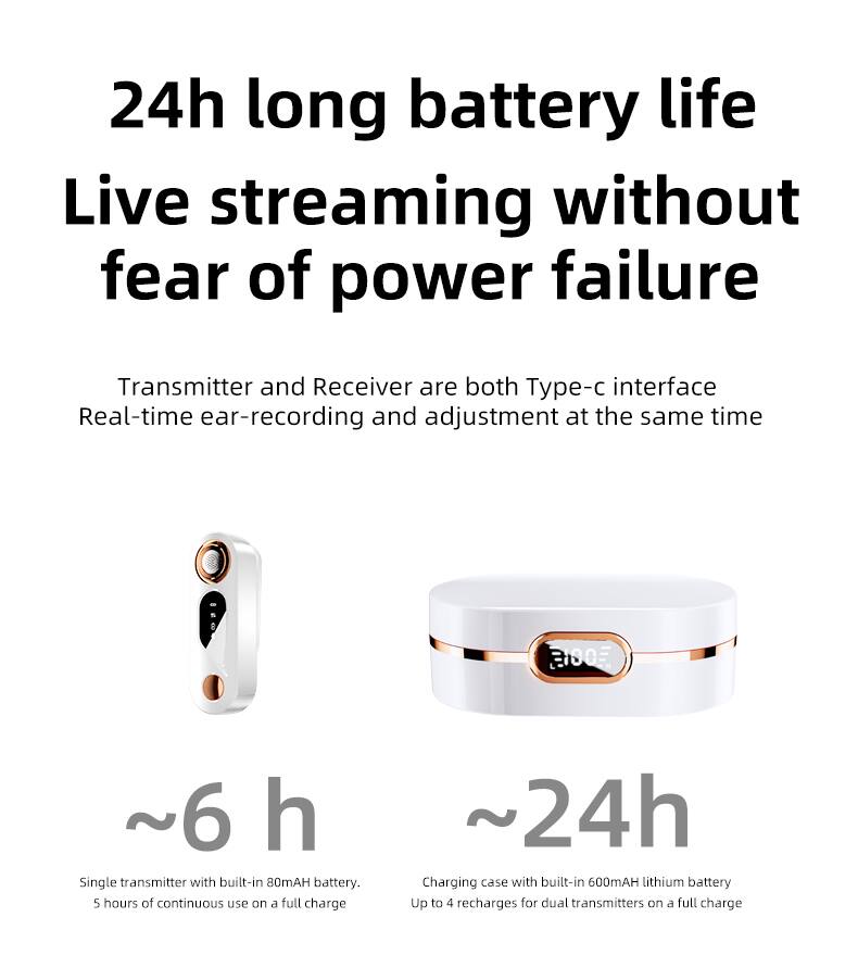24h long battery life  
Live streaming without fear of power failure  

Transmitter and Receiver are both Type-c interface  
Real-time ear-recording and adjustment at the same time  

~6 h  
Single transmitter with built-in 80mAH battery.  
5 hours of continuous use on a full charge  

~24h  
Charging case with built-in 600mAH lithium battery  
Up to 4 recharges for dual transmitters on a full charge