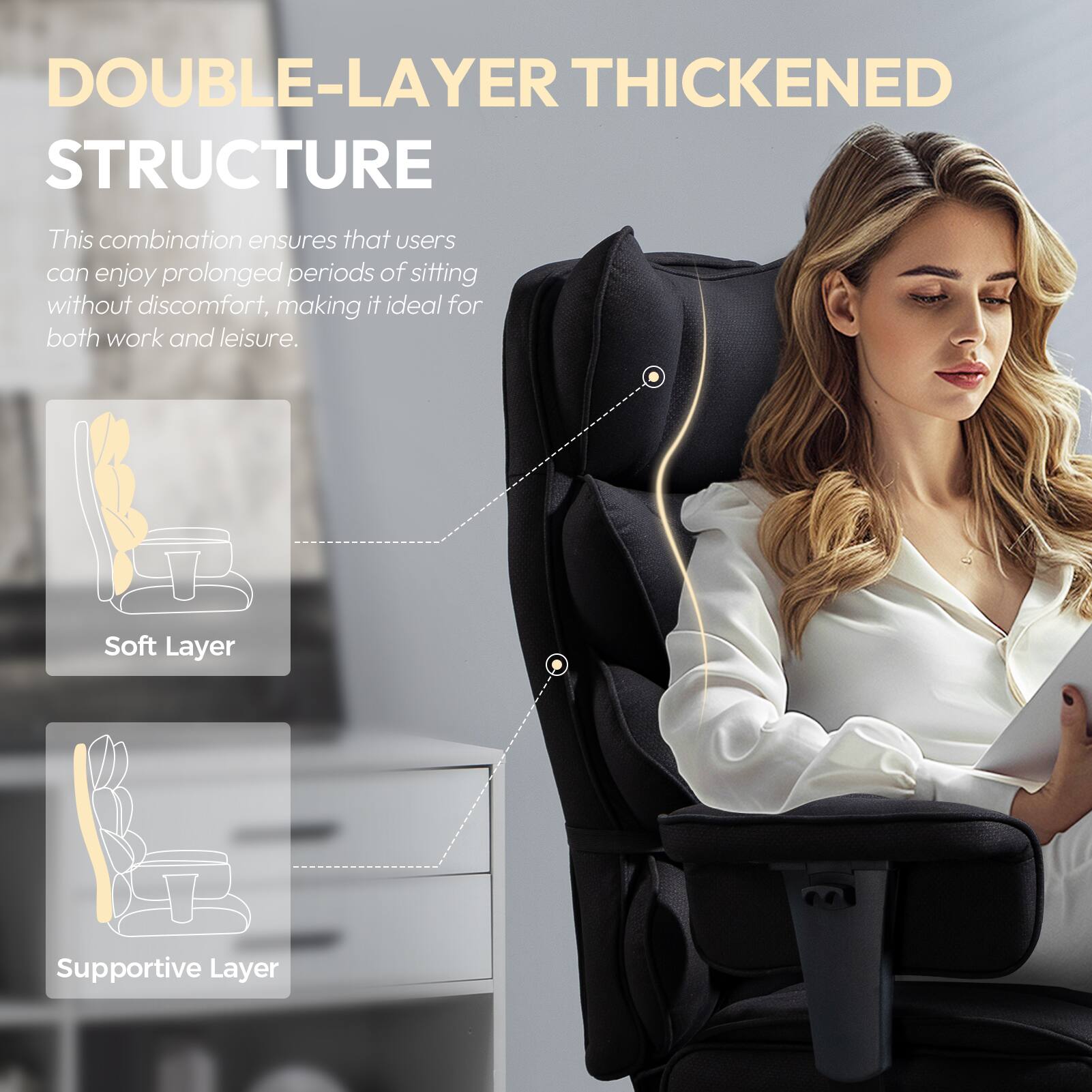 DOUBLE-LAYER THICKENED STRUCTURE

This combination ensures that users can enjoy prolonged periods of sitting without discomfort, making it ideal for both work and leisure.

- Soft Layer
- Supportive Layer