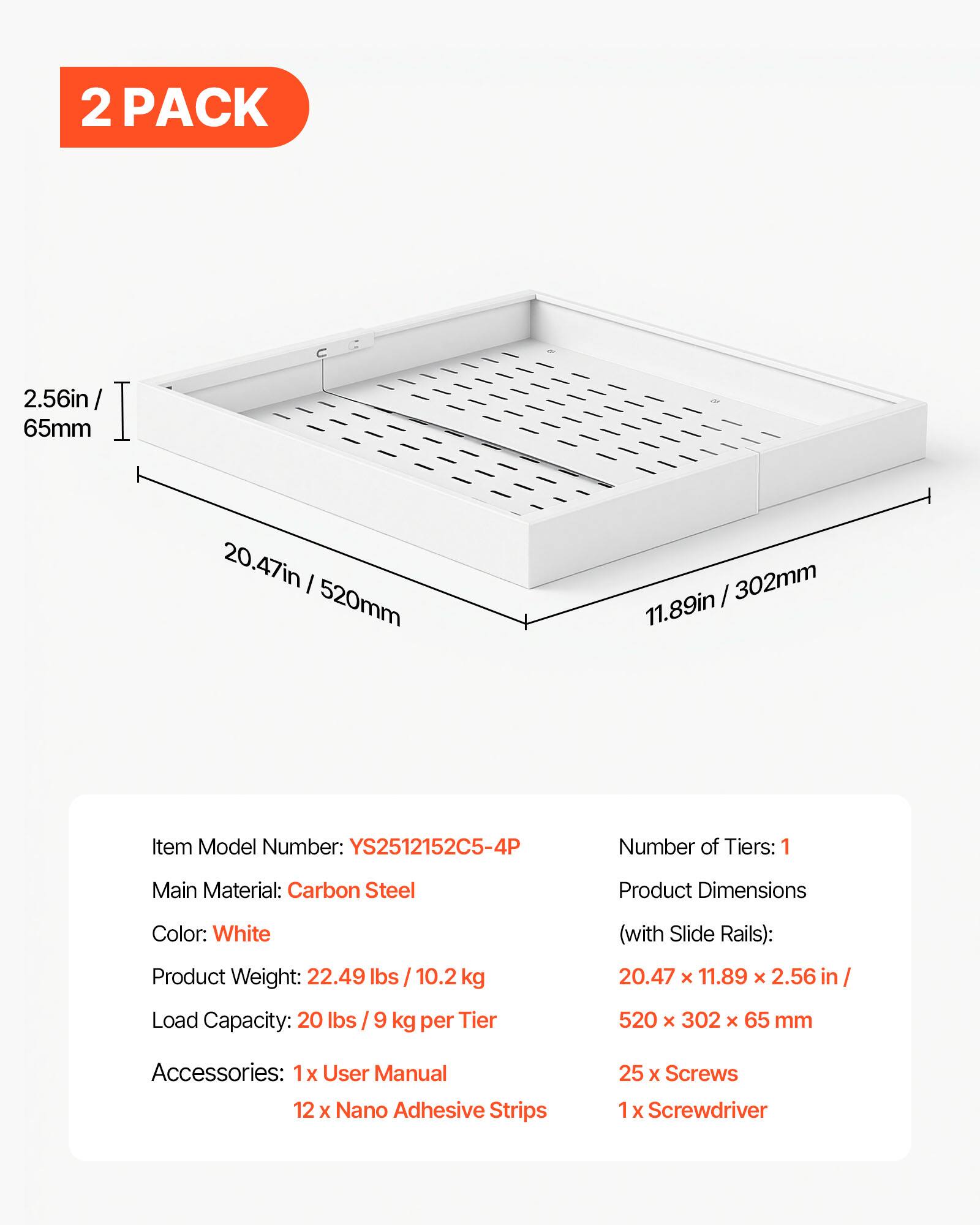 2 PACK

2.56in / 65mm  
20.47in / 520mm  
11.89in / 302mm

Item Model Number: YS2512152C5-4P  
Number of Tiers: 1  
Main Material: Carbon Steel  
Product Dimensions (with Slide Rails): 20.47 x 11.89 x 2.56 in / 520 x 302 x 65 mm  
Color: White  
Product Weight: 22.49 lbs / 10.2 kg  
Load Capacity: 20 lbs / 9 kg per Tier  

Accessories:  
1x User Manual  
12 x Nano Adhesive Strips  
25 x Screws  
1 x Screwdriver