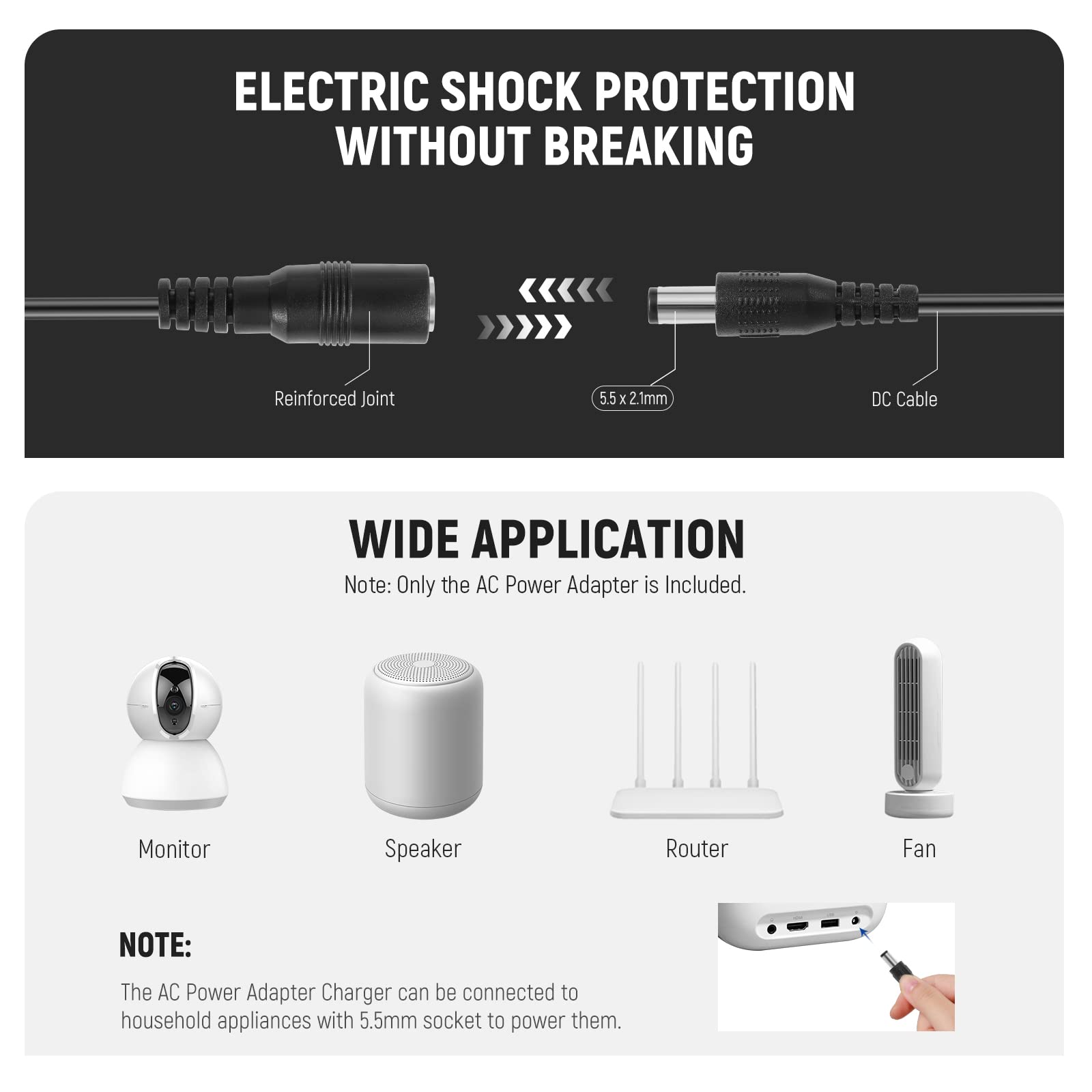 ELECTRIC SHOCK PROTECTION WITHOUT BREAKING

Reinforced Joint  
5.5 x 2.1mm  
DC Cable

WIDE APPLICATION  
Note: Only the AC Power Adapter is Included.

Monitor  
Speaker  
Router  
Fan

NOTE:  
The AC Power Adapter Charger can be connected to household appliances with 5.5mm socket to power them.