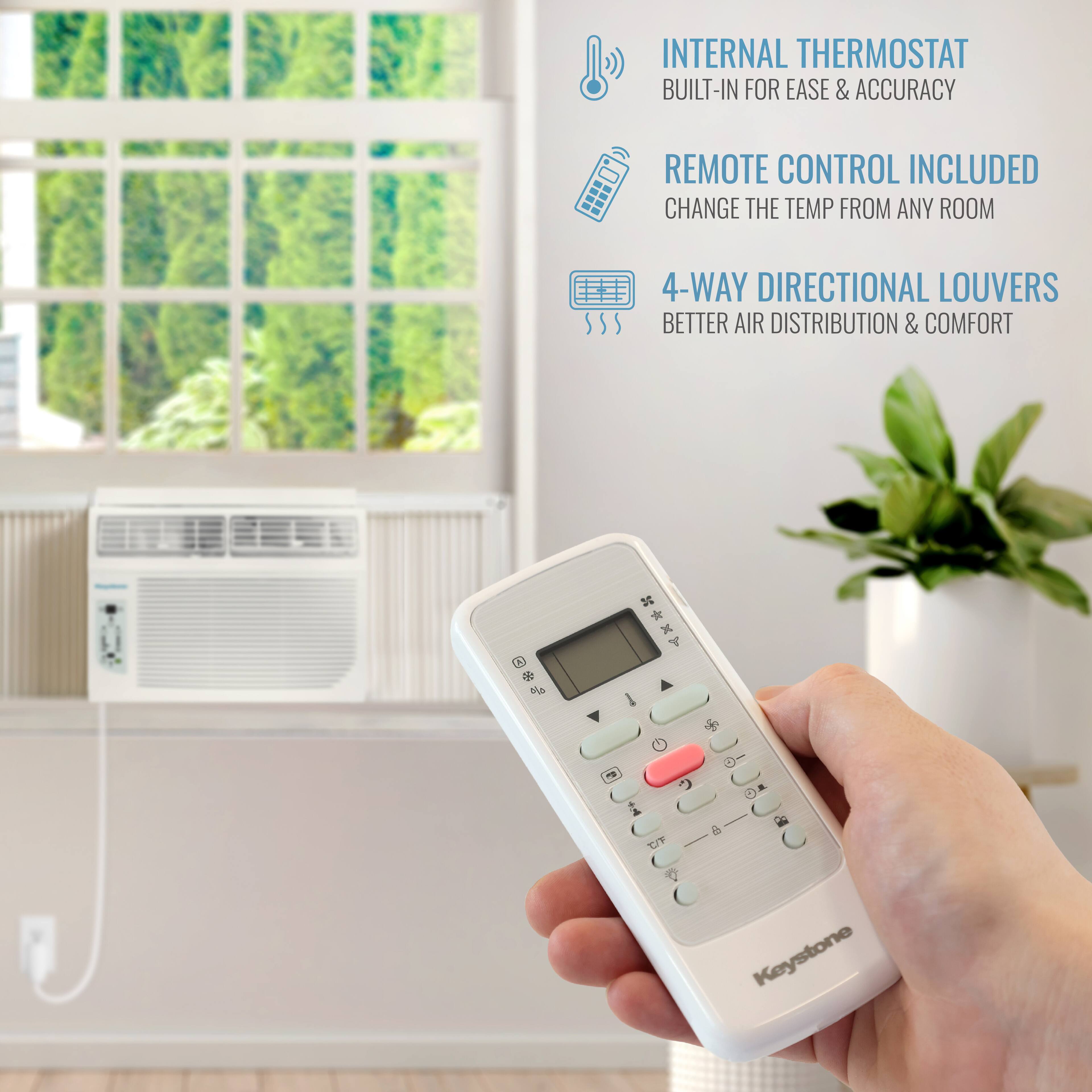 INTERNAL THERMOSTAT BUILT-IN FOR EASE & ACCURACY  
REMOTE CONTROL INCLUDED  
CHANGE THE TEMP FROM ANY ROOM  
4-WAY DIRECTIONAL LOUVERS  
BETTER AIR DISTRIBUTION & COMFORT  

Keystone
