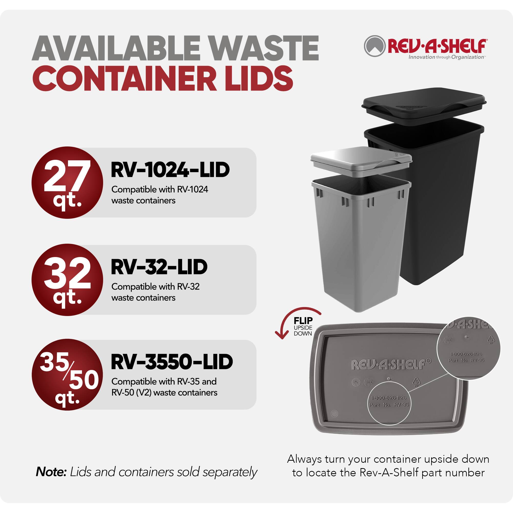 AVAILABLE WASTE CONTAINER LIDS

REV-A-SHELF  
Innovation through Organization

27 qt.  
RV-1024-LID  
Compatible with RV-1024 waste containers

32 qt.  
RV-32-LID  
Compatible with RV-32 waste containers

35/50 qt.  
RV-3550-LID  
Compatible with RV-35 and RV-50 (V2) waste containers

Note: Lids and containers sold separately

Always turn your container upside down to locate the Rev-A-Shelf part number