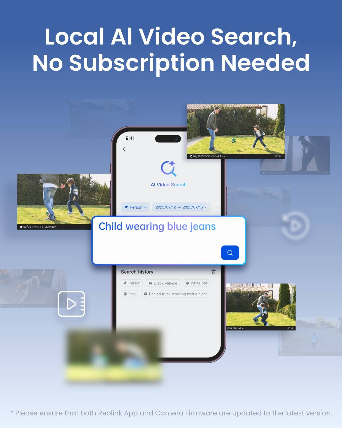 Local AI Video Search, No Subscription Needed

9:41
00/26 5:12:56 a Outdoor
00:14
i
AI Video Search
Person
2025/07/12 2025/07/15
02/26 5:45:02 Outdoor
Child wearing blue jeans
Search history
Person
Black vehicle
White pet
Dog
Parked truck blocking traffic night
MOL 2 Butdesor
0024

* Please ensure that both Reolink App and Camera Firmware are updated to the latest version.