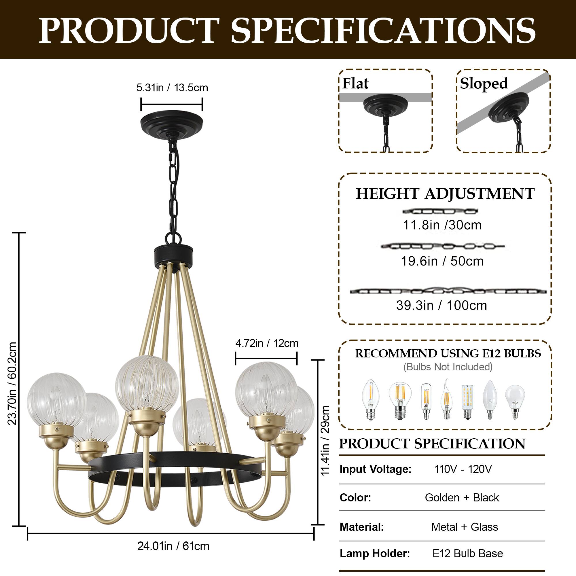 PRODUCT SPECIFICATIONS

- **Flat Sloped**
  - 5.31in / 13.5cm

- **HEIGHT ADJUSTMENT**
  - 11.8in / 30cm
  - 19.6in / 50cm
  - 39.3in / 100cm

- **RECOMMEND USING E12 BULBS**
  - (Bulbs Not Included)

- **PRODUCT SPECIFICATION**
  - Input Voltage: 110V - 120V
  - Color: Golden + Black
  - Material: Metal + Glass
  - Lamp Holder: E12 Bulb Base

- **Dimensions**
  - 4.72in / 12cm
  - 23.70in / 60.2cm
  - 24.01in / 61cm
  - 11.41in / 29cm