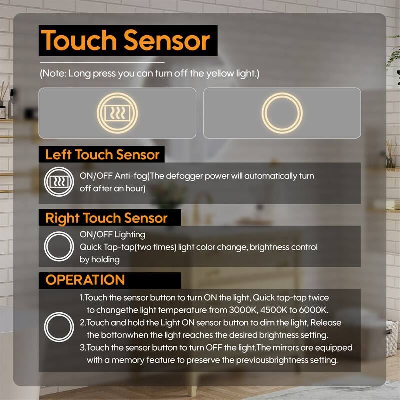 Touch Sensor (Note: Long press you can turn off the yellow light.)

Left Touch Sensor
ON/OFF Anti-fog (The defogger power will automatically turn off after an hour)

Right Touch Sensor
ON/OFF Lighting
Quick Tap-tap (two times) light color change, brightness control by holding

OPERATION
1. Touch the sensor button to turn ON the light, Quick tap-tap twice to change the light temperature from 3000K, 4500K to 6000K.
2. Touch and hold the Light ON sensor button to dim the light, Release the button when the light reaches the desired brightness setting.
3. Touch the sensor button to turn OFF the light. The mirrors are equipped with a memory feature to preserve the previous brightness setting.