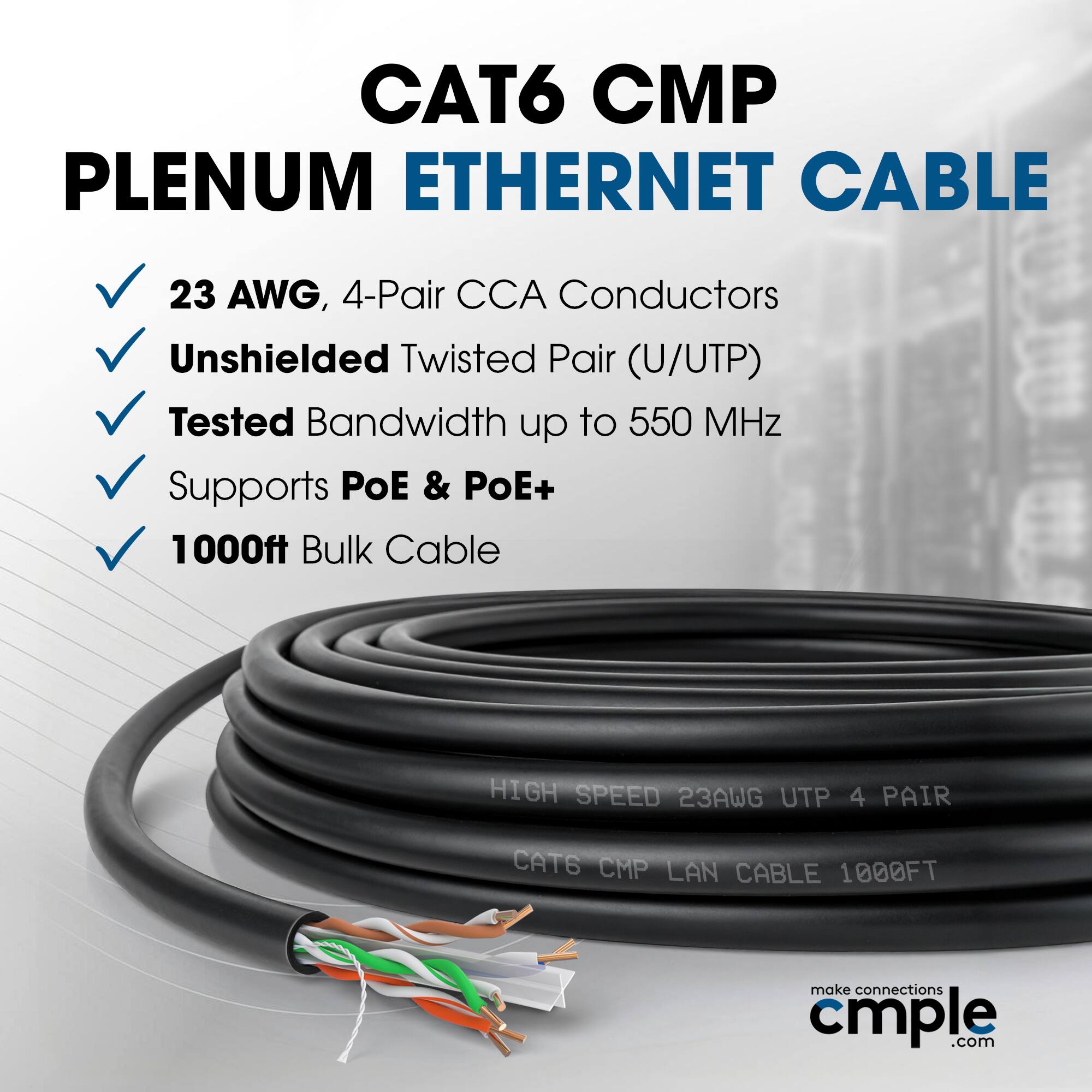 CAT6 CMP Plenum Ethernet Cable 23 AWG, 4-Pair CCA Conductors Unshielded Twisted Pair (U/UTP) Tested Bandwidth up to 550 MHz Supports PoE & PoE+ 1000ft Bulk Cable HIGH SPEED 23AWG UTP 4 PAIR CAT6 CMP LAN CABLE 1000FT make connections cmple.com
