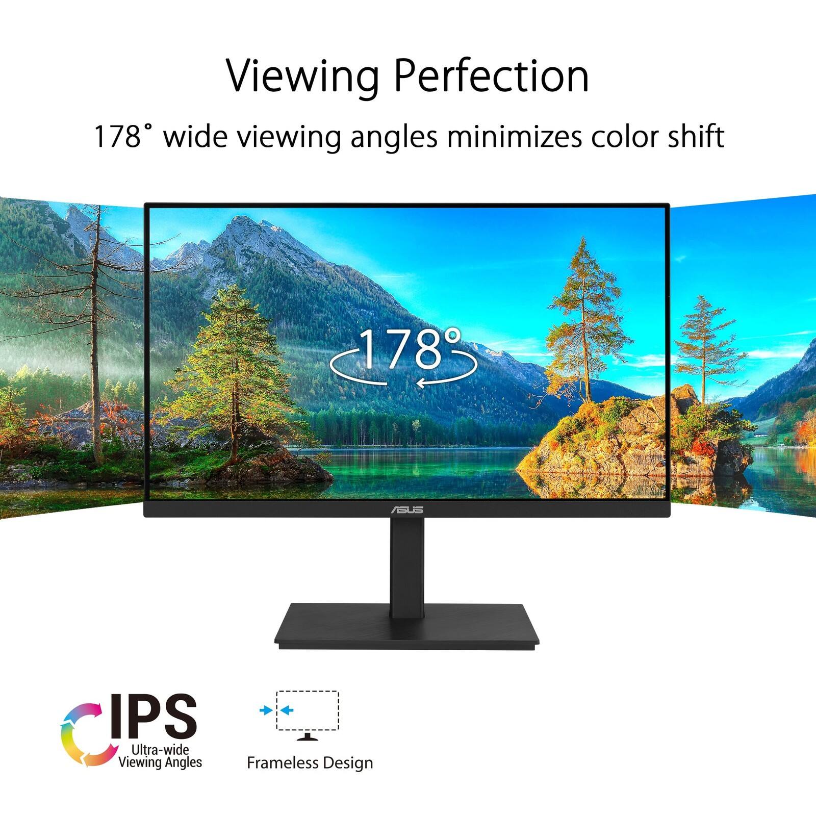 Viewing Perfection  
178° wide viewing angles minimizes color shift  

IPS  
Ultra-wide Viewing Angles  

Frameless Design
