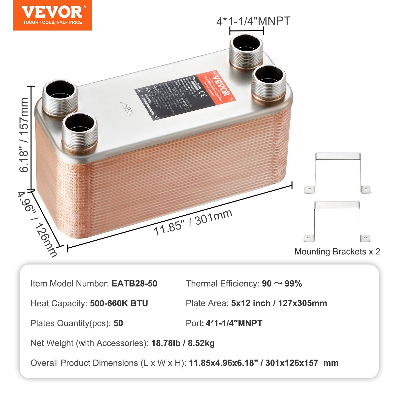 - VEVOR TOUGH TOOLS, HALF PRICE
- 4*1-1/4"MNPT
- CE
- Item Model Number: EATB28-50
- Thermal Efficiency: 90 ~ 99%
- Heat Capacity: 500-660K BTU
- Plate Area: 5x12 inch / 127x305mm
- Plates Quantity(pcs): 50
- Port: 4*1-1/4"MNPT
- Net Weight (with Accessories): 18.78lb / 8.52kg
- Overall Product Dimensions (L x W x H): 11.85x4.96x6.18" / 301x126x157 mm
- Mounting Brackets x 2