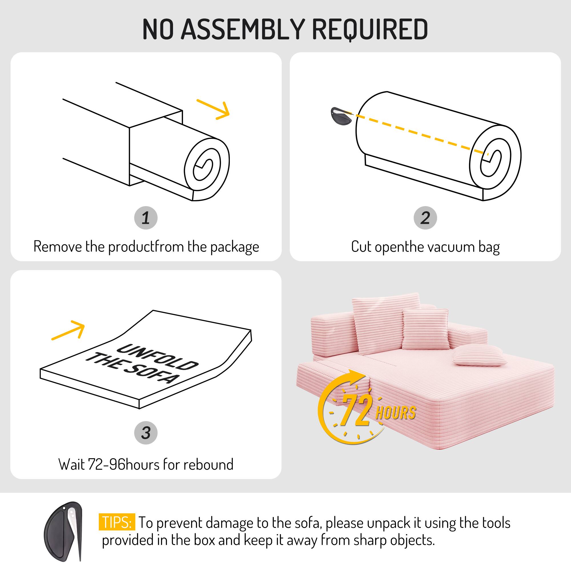 NO ASSEMBLY REQUIRED

1. Remove the product from the package
2. Cut open the vacuum bag
3. Wait 72-96 hours for rebound

TIPS: To prevent damage to the sofa, please unpack it using the tools provided in the box and keep it away from sharp objects.