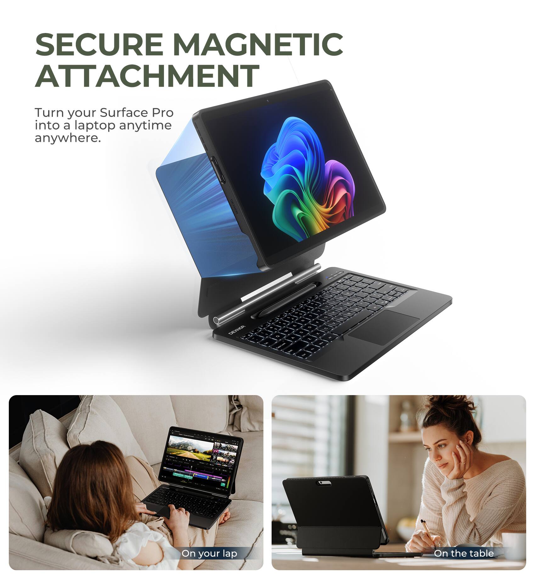 SECURE MAGNETIC ATTACHMENT  
Turn your Surface Pro into a laptop anytime anywhere.

On your lap  
On the table