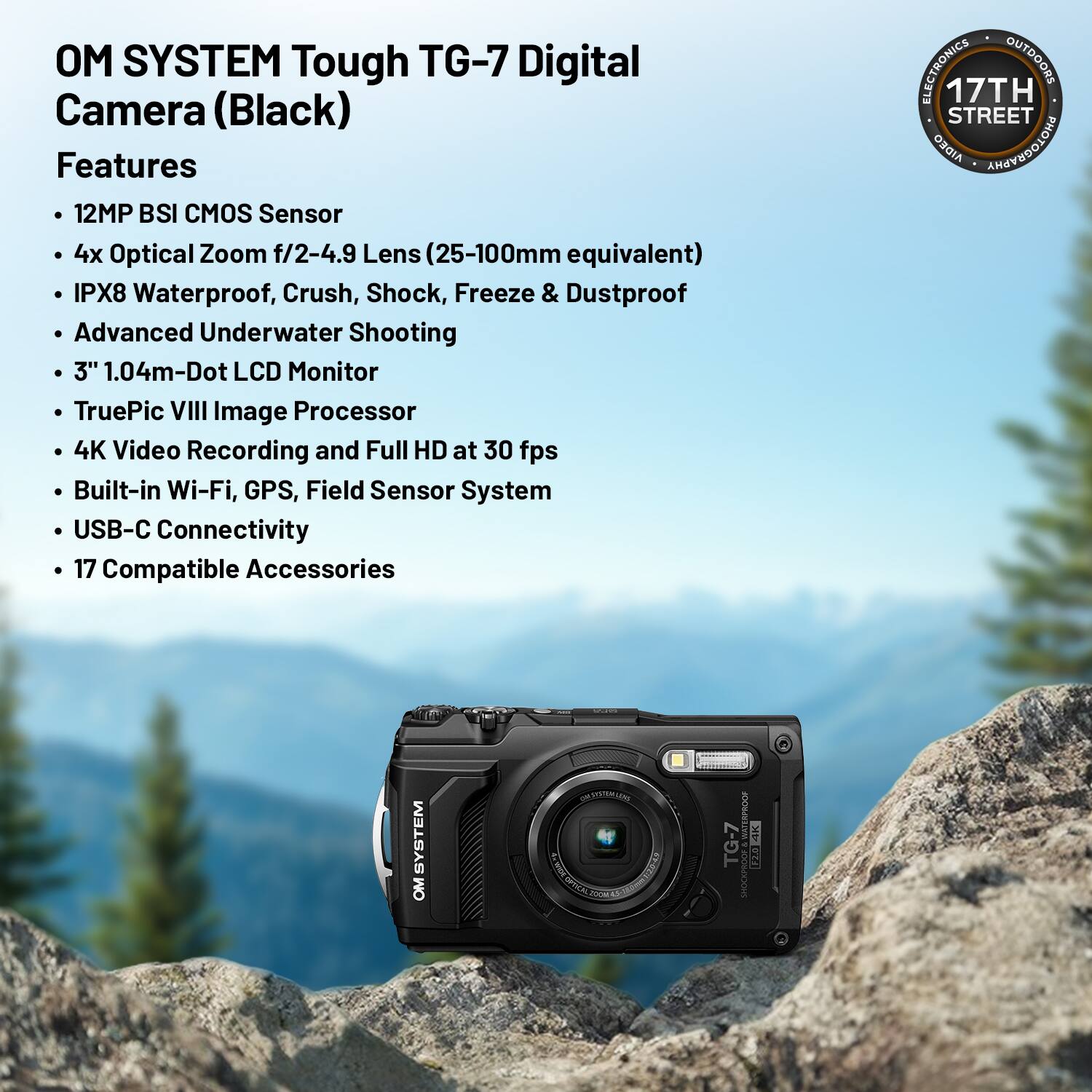 OM SYSTEM Tough TG-7 Digital Camera (Black)

Features:
- 12MP BSI CMOS Sensor
- 4x Optical Zoom f/2-4.9 Lens (25-100mm equivalent)
- IPX8 Waterproof, Crush, Shock, Freeze & Dustproof
- Advanced Underwater Shooting
- 3" 1.04m-Dot LCD Monitor
- TruePic VIII Image Processor
- 4K Video Recording and Full HD at 30 fps
- Built-in Wi-Fi, GPS, Field Sensor System
- USB-C Connectivity
- 17 Compatible Accessories

ELECTRONICS OUTDOORS
17TH STREET