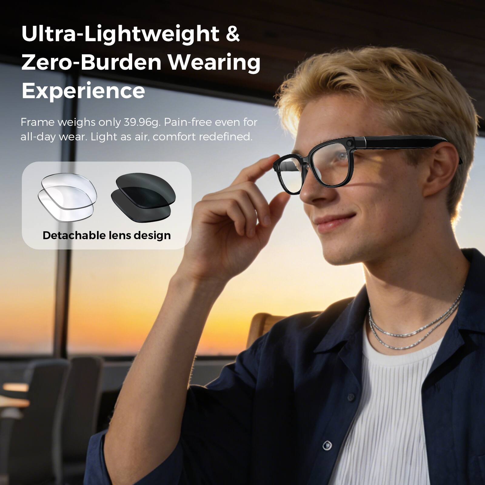 Ultra-Lightweight & Zero-Burden Wearing Experience

Frame weighs only 39.96g. Pain-free even for all-day wear. Light as air, comfort redefined.

Detachable lens design