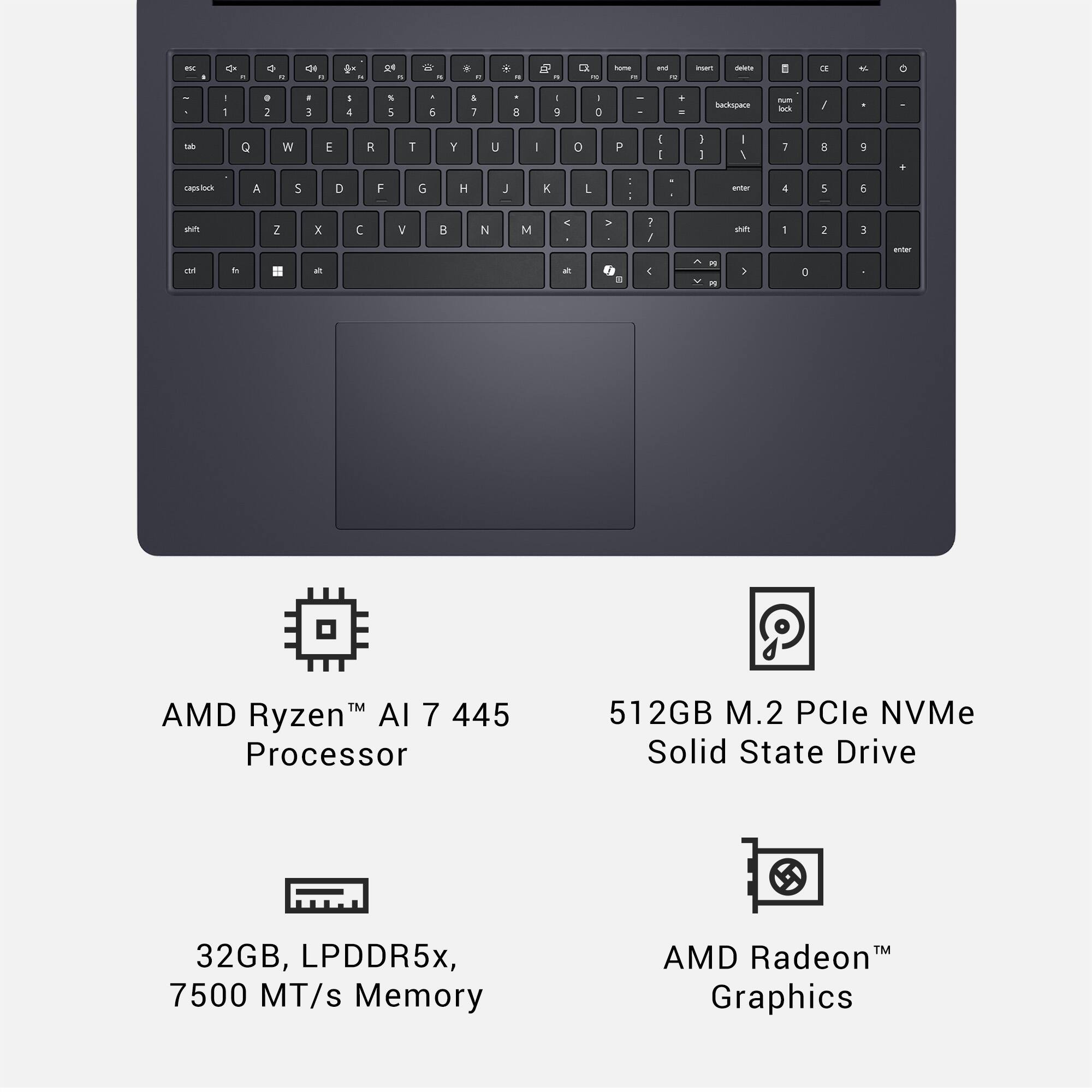 FN . aje - - 4e - - - De - - . - a - O 1 hama - - - muen -   - - - . a . a I & S 5 . 5 . ; a I g . :  + - Backspack - - / - Q W E R T Y U - 0 P 1 - 1 I - 1 I 5 9 PASS/0 A 5 D F 6 H J K L d : u 4 5 5 sn - o Z x a  V  N M < - - . : / 4 A i - un 5 1  2 3 entar

AMD Ryzen™ AI 7 445 Processor
512GB M.2 PCIe NVMe Solid State Drive
32GB, LPDDR5x, 7500 MT/s Memory
AMD Radeon™ Graphics