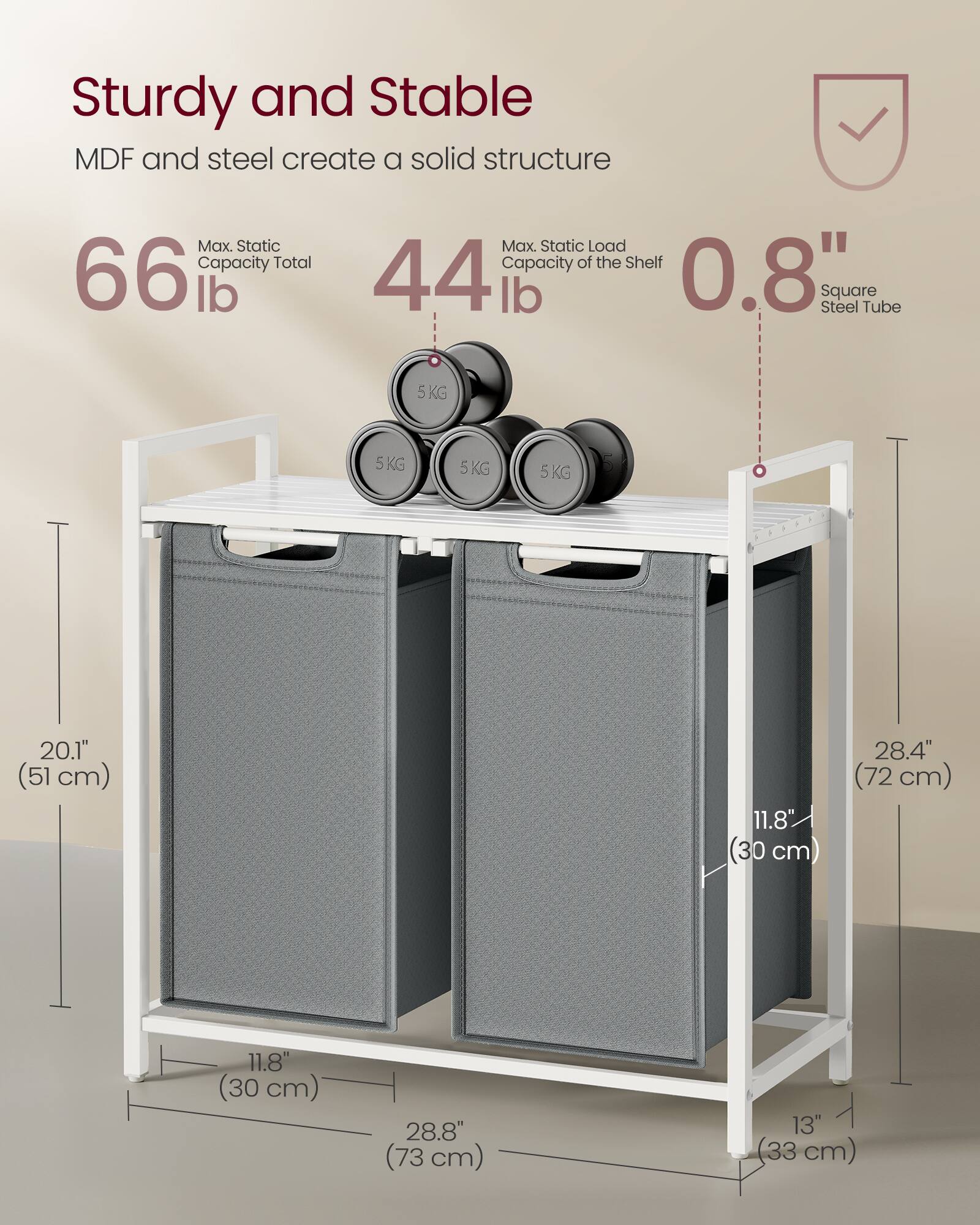 Sturdy and Stable  
MDF and steel create a solid structure  

Max. Static Capacity Total: 66 lb  
Max. Static Load Capacity of the Shelf: 44 lb  

0.8" Square Steel Tube  

Dimensions:  
- Height: 20.1" (51 cm)  
- Width: 28.4" (72 cm)  
- Depth: 11.8" (30 cm)  
- Shelf Width: 28.8" (73 cm)  
- Shelf Depth: 11.8" (30 cm)  
- Shelf Height: 13" (33 cm)  

5KG (weight of the containers on the shelf)